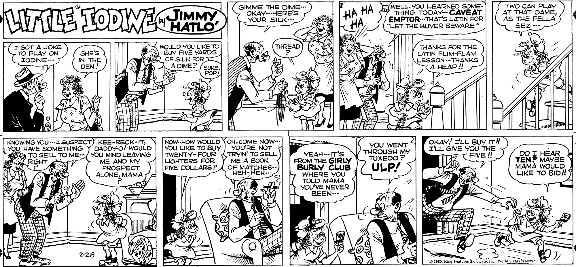 Comic book OCR: HAALE TODINE JIMMY HATLO GIMME THE DIME OKAY-.HERE'S YOUR SILK-.. HA HA HA 'WELLYOU LEARNED SOME- THING TODAY. CAVEAT EMPTORTHAT'S LATIN FOR "LET THE BUYER BEWARE " TWO CAN PLAY AT THAT GAME AS THE FELLA SEZ ..* I GOT A JOKE TO PLAY ON IODINE... WOULD YOU LIKE TO BUY FIVE YARDS OF SILK FOR A DIME? (SUREPOP! THREAD SHE'S IN THE DEN! THANKS FOR THE LATIN FLIM-FLAM LESSON THANKS KA HEAP! KNOWING YOU..I SUSPECTY KEE-RECK-ITDADDY-O! WOULD TO SELL TO ME/ YOU MIND LEAVING ME AND MY PROSPECT ALONEMAMA OHCOME NOW YOU LIKE TO BUY YOU'RE NOT TWENTY-FOUR TRYIN' TO SELL ME A BOOK OF MATCHES HEH- HEH.. OKAY! I'LL BUY IT! I'LL GIVE YOU THE FIVE ! NOW--HOW WOULD YOU WENT THROUGH MY TUXEDO ? YOU HAVE SOMETHING YEAHIT'S FROM THE GIRLY BURLY CLUB WHERE YOU TOLD MAMA YOU'VE NEVER BEEN... DO I HEAR TENP MAYBE MAMA WOULD LIKE TO BID!! LIGHTERS FOR FIVE DOLLARSP. RIGHT ULP! 2-28 O 1960World rights reserved. HAALE TODINE JIMMY HATLO GIMME THE DIME OKAY-.HERE'S YOUR SILK-.. HA HA HA 'WELLYOU LEARNED SOME- THING TODAY. CAVEAT EMPTORTHAT'S LATIN FOR "LET THE BUYER BEWARE " TWO CAN PLAY AT THAT GAME AS THE FELLA SEZ ..* I GOT A JOKE TO PLAY ON IODINE... WOULD YOU LIKE TO BUY FIVE YARDS OF SILK FOR A DIME? (SUREPOP! THREAD SHE'S IN THE DEN! THANKS FOR THE LATIN FLIM-FLAM LESSON THANKS KA HEAP! KNOWING YOU..I SUSPECTY KEE-RECK-ITDADDY-O! WOULD TO SELL TO ME/ YOU MIND LEAVING ME AND MY PROSPECT ALONEMAMA OHCOME NOW YOU LIKE TO BUY YOU'RE NOT TWENTY-FOUR TRYIN' TO SELL ME A BOOK OF MATCHES HEH- HEH.. OKAY! I'LL BUY IT! I'LL GIVE YOU THE FIVE ! NOW--HOW WOULD YOU WENT THROUGH MY TUXEDO ? YOU HAVE SOMETHING YEAHIT'S FROM THE GIRLY BURLY CLUB WHERE YOU TOLD MAMA YOU'VE NEVER BEEN... DO I HEAR TENP MAYBE MAMA WOULD LIKE TO BID!! LIGHTERS FOR FIVE DOLLARSP. RIGHT ULP! 2-28 O 1960King Features SyndicateWorld rights reserved.