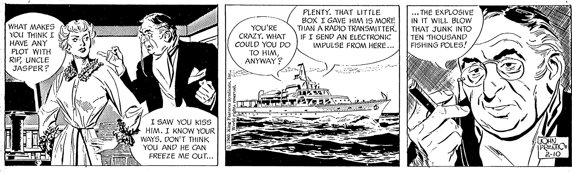 Font OCR: WHAT MAKES YOU THINK I HAVE ANY PLOT WITH RIPUNCLE JASPER? YOU'RE CRAZY. WHAT COULD YOU DO TO HIMANYWAY? PLENTY. THAT LITTLE BOX I GAVE HIM IS MORE THAN A RADIO TRANSMITTER. IF I SEND AN ELECTRONIC IMPULSE FROM HERE... ... THE EXPLOSIVE IN IT WILL BLOW THAT JUNK INTO TEN THOUSAND FISHING POLES! I SAW YOU KISS HIM. I KNOW YOUR WAYSDON'T THINK YOU AND HE CAN FREEZE ME OUT... OHN | 2-10 WHAT MAKES YOU THINK I HAVE ANY PLOT WITH RIPUNCLE JASPER? YOU'RE CRAZY. WHAT COULD YOU DO TO HIMANYWAY? PLENTY. THAT LITTLE BOX I GAVE HIM IS MORE THAN A RADIO TRANSMITTER. IF I SEND AN ELECTRONIC IMPULSE FROM HERE... ... THE EXPLOSIVE IN IT WILL BLOW THAT JUNK INTO TEN THOUSAND FISHING POLES! I SAW YOU KISS HIM. I KNOW YOUR WAYSDON'T THINK YOU AND HE CAN FREEZE ME OUT... OHN | 2-10