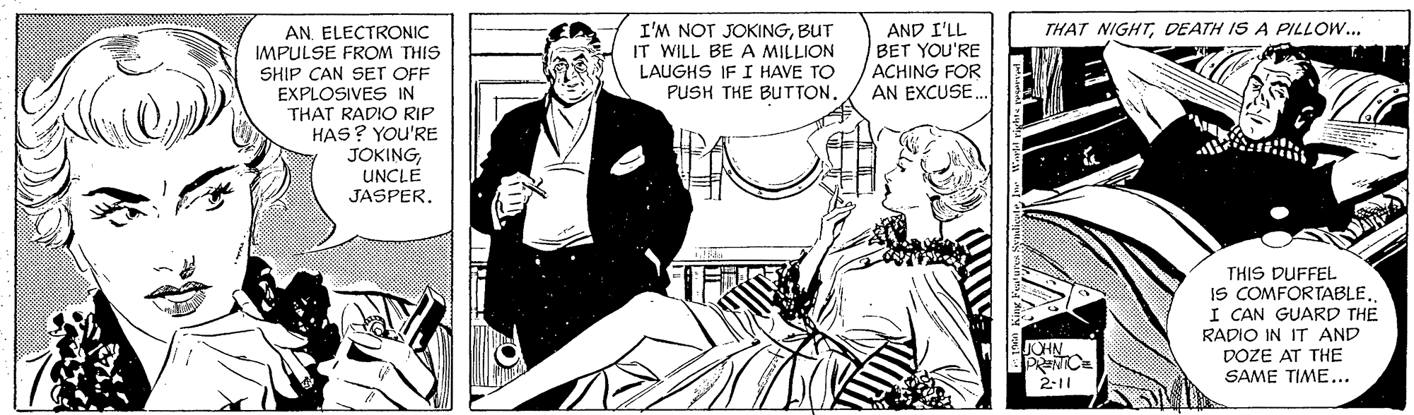 Comics OCR: I'M NOT JOKINGBUT IT WILL BE A MILLION LAUGHS IF I HAVE TO PUSH THE BUTTON. AND I'LL BET YOU'RE ACHING FOR AN EXCUSE. THAT NIGHTDEATH IS A PILLOW... AN. ELECTRONIC IMPULSE FROM THIS SHIP CAN SET OFF EXPLOSIVES IN THAT RADIO RIP HAS? YOu'RE JOKINGUNCLE JASPERTHIS DUFFEL IS COMFORTABLE. I CAN GUARD THE RADIO IN IT AND DOZE AT THE SAME TIME... JOHN 2-11 I'M NOT JOKINGBUT IT WILL BE A MILLION LAUGHS IF I HAVE TO PUSH THE BUTTON. AND I'LL BET YOU'RE ACHING FOR AN EXCUSE. THAT NIGHTDEATH IS A PILLOW... AN. ELECTRONIC IMPULSE FROM THIS SHIP CAN SET OFF EXPLOSIVES IN THAT RADIO RIP HAS? YOu'RE JOKINGUNCLE JASPERTHIS DUFFEL IS COMFORTABLE. I CAN GUARD THE RADIO IN IT AND DOZE AT THE SAME TIME... JOHN 2-11