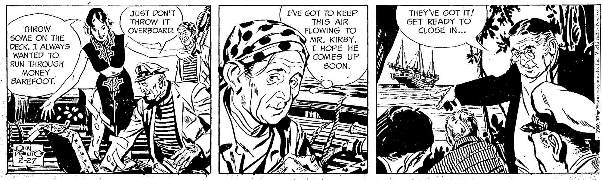Style OCR: I'VE GOT TO KEEP THIS AIR FLOWING TO MR. KIRBY. I HOPE HE COMES UP SOON. JUST DON'T THROW IT OVERBOARD. THEY'VE GOT IT! GET READY TO CLOSE IN... THROW SOME ON THE DECK. I' ALWAYS WANTED TO RUN THROUGH MONEY BAREFOOT. 2-27 I'VE GOT TO KEEP THIS AIR FLOWING TO MR. KIRBY. I HOPE HE COMES UP SOON. JUST DON'T THROW IT OVERBOARD. THEY'VE GOT IT! GET READY TO CLOSE IN... THROW SOME ON THE DECK. I' ALWAYS WANTED TO RUN THROUGH MONEY BAREFOOT. 2-27