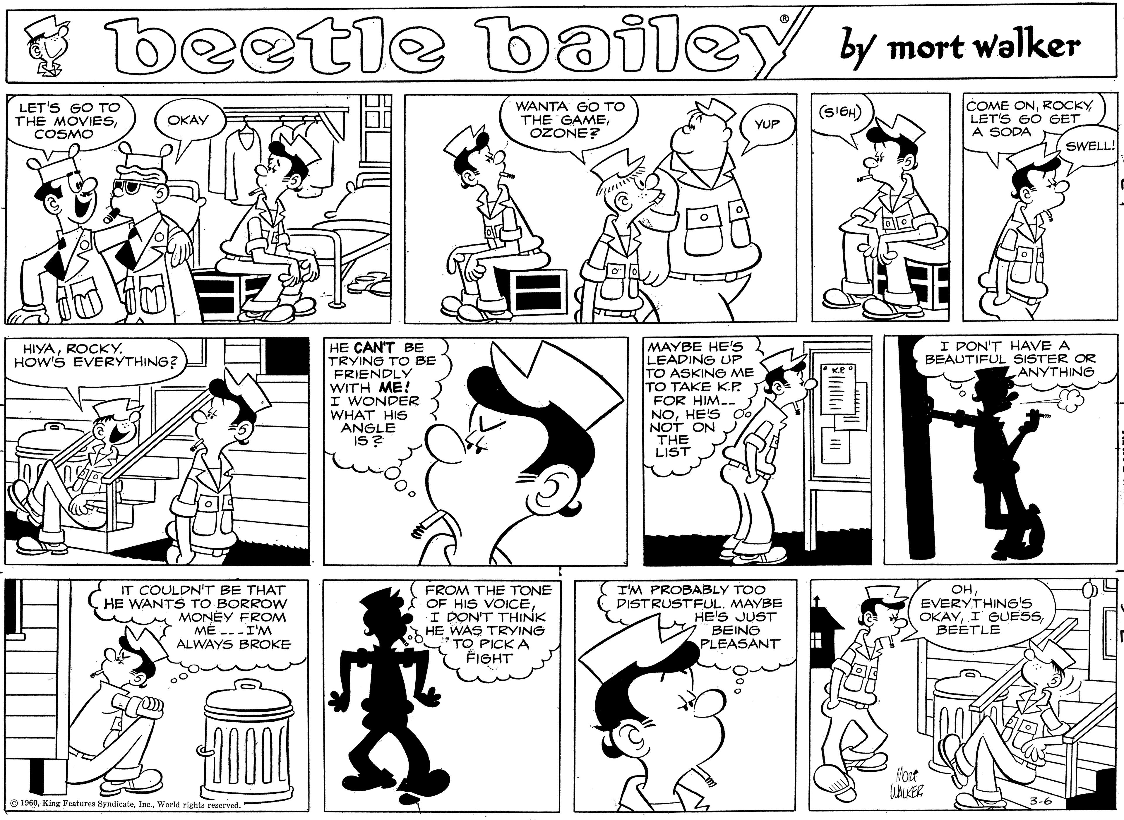 Human OCR: beetle bailey y mort walker LET'S GO TO THE MOVIESCOSMO WANTA GO TO THE GAMEOZONE? COME ONLET'S GO GET A SODA (SIGH) OKAY YUP SWELL! I PON'T HAVE A BEAUTIFUL SISTER OR ANYTHING HE CAN'T BE TRYING TO BE FRIENDLY WITH ME! I WONDER WHAT HIS ANGLE IS? MAYBE HE'S LEADING UP TO ASKING ME TO TAKE K.P. FOR HIM-- NOHE'S NOT ON THE LIST HIYAROCKY. HOW'S EVERYTHING2 IT COULDN'T BE THAT HE WANTS TO BORROW MONEY FROM MÉ ---I'M ALWAYS BROKE FROM THE TONE OF HIS VOICEI DON'T THINK HE WAS TRYING TO PICK A FIGHT I'M PROBABLY TOO DISTRUSTFULMAYBE HE'S JUST BEING PLEASANT OHEVERYTHING'S OKAYBEETLE Moct O 1960World rights reserved. beetle bailey y mort walker LET'S GO TO THE MOVIESCOSMO WANTA GO TO THE GAMEOZONE? COME ONLET'S GO GET A SODA (SIGH) OKAY YUP SWELL! I PON'T HAVE A BEAUTIFUL SISTER OR ANYTHING HE CAN'T BE TRYING TO BE FRIENDLY WITH ME! I WONDER WHAT HIS ANGLE IS? MAYBE HE'S LEADING UP TO ASKING ME TO TAKE K.P. FOR HIM-- NOHE'S NOT ON THE LIST HIYAROCKY. HOW'S EVERYTHING2 IT COULDN'T BE THAT HE WANTS TO BORROW MONEY FROM MÉ ---I'M ALWAYS BROKE FROM THE TONE OF HIS VOICEI DON'T THINK HE WAS TRYING TO PICK A FIGHT I'M PROBABLY TOO DISTRUSTFULMAYBE HE'S JUST BEING PLEASANT OHEVERYTHING'S OKAYI GUESSBEETLE Moct O 1960King Features SyndicateWorld rights reserved.