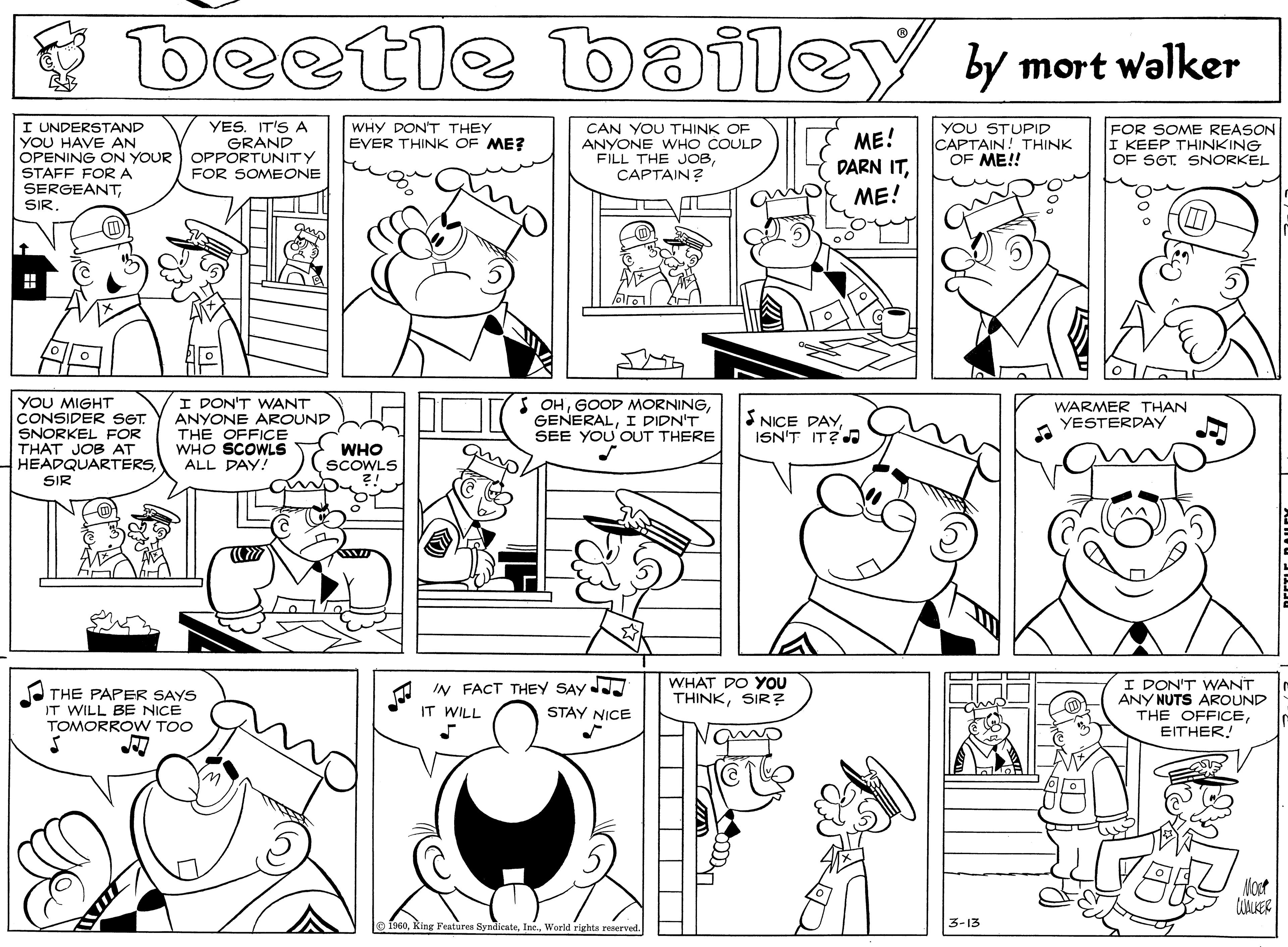 Parallel OCR: beetle bailey By mort walker I UNDERSTAND YOU HAVE AN OPENING ON YOUR OPPORTUNITY STAFF FORA SERGEANTYES. IT'S A GRAND WHY DON'T THEY EVER THINK OF ME? CAN YOU THINK OF ANYONE WHO COULD FILL THE JOBÇAPTAIN? ME! DARN ITYOU STUPID CAPTAIN! THINK OF ME!! FOR SOME REASON I KEEP THINKING OF SGT. SNORKEL FOR SOMEONE ME! YOU MIGHT CONSIDER SGT. SNORKEL FOR THAT JOB AT HEADQUARTERSI DON'T WANT S OHI DIDN'T SEE YOU OUT THERE WARMER THAN ANYONE AROUND THE OFFICE WHO SCOWLS ALL DAY! S NICE PAYISN'T IT? YESTERDAY WHO SCOWLS SIR I DON'T WANT ANY NUTS AROUND THE OFFICEEITHER! A THE PAPER SAYS IT WILL BE NICE TOMORROW TOO IN FACT THEY SAY STAY NICE WHAT DO YOU THINKSIR? IT WILL Most UALKER 3-13 King Features SyndienteWorld righta reerved. beetle bailey By mort walker I UNDERSTAND YOU HAVE AN OPENING ON YOUR OPPORTUNITY STAFF FORA SERGEANTYES. IT'S A GRAND WHY DON'T THEY EVER THINK OF ME? CAN YOU THINK OF ANYONE WHO COULD FILL THE JOBÇAPTAIN? ME! DARN ITYOU STUPID CAPTAIN! THINK OF ME!! FOR SOME REASON I KEEP THINKING OF SGT. SNORKEL FOR SOMEONE ME! YOU MIGHT CONSIDER SGT. SNORKEL FOR THAT JOB AT HEADQUARTERSI DON'T WANT S OHGOOD MORNINGI DIDN'T SEE YOU OUT THERE WARMER THAN ANYONE AROUND THE OFFICE WHO SCOWLS ALL DAY! S NICE PAYISN'T IT? YESTERDAY WHO SCOWLS SIR I DON'T WANT ANY NUTS AROUND THE OFFICEEITHER! A THE PAPER SAYS IT WILL BE NICE TOMORROW TOO IN FACT THEY SAY STAY NICE WHAT DO YOU THINKSIR? IT WILL Most UALKER 3-13 King Features SyndienteWorld righta reerved.