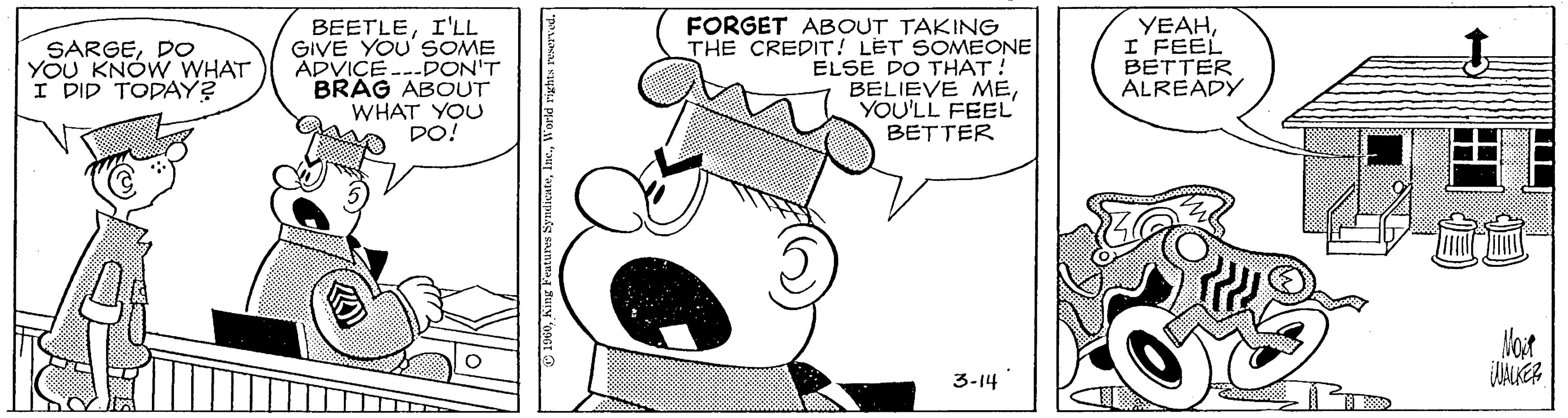 Fiction OCR: BEETLEI'LL GIVE YOU' SOME ADVICE ---DON'T BRAG ABOUT WHAT YOU DO! FORGET ABOUT TAKING THE CREDIT! LET SOMEONE ELSE DO THAT! BELIEVE MEYOU'LL FEEL' BETTER YEAHI FEEL BETTER ALREADY SARGEDO YOU KNÓW WHAT I DID TODAY? Mot 3-14 BEETLEI'LL GIVE YOU' SOME ADVICE ---DON'T BRAG ABOUT WHAT YOU DO! FORGET ABOUT TAKING THE CREDIT! LET SOMEONE ELSE DO THAT! BELIEVE MEYOU'LL FEEL' BETTER YEAHI FEEL BETTER ALREADY SARGEDO YOU KNÓW WHAT I DID TODAY? Mot 3-14