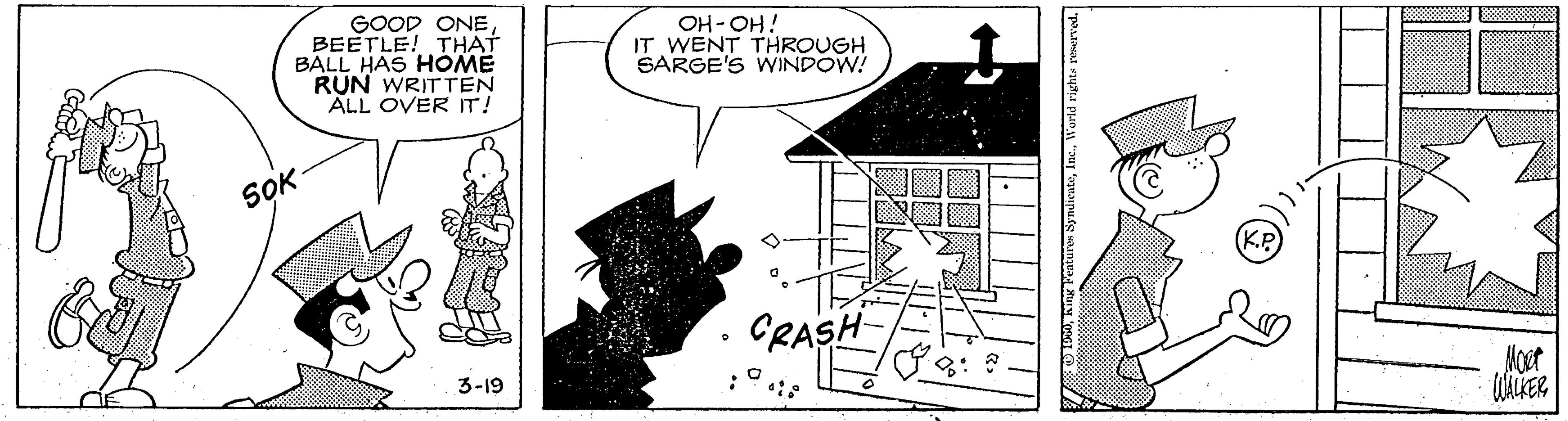 Plan OCR: GOOD ONEBEETLE! THAT BALL HAS HOME RUN WRITTEN ALL OVER IT! OH-OH! IT WENT THROUGH SARGE'S WINDOW! SOK CRASH 3-19 Moet turen SyndicateWorld rights reserved. GOOD ONEBEETLE! THAT BALL HAS HOME RUN WRITTEN ALL OVER IT! OH-OH! IT WENT THROUGH SARGE'S WINDOW! SOK CRASH 3-19 Moet turen SyndicateWorld rights reserved.