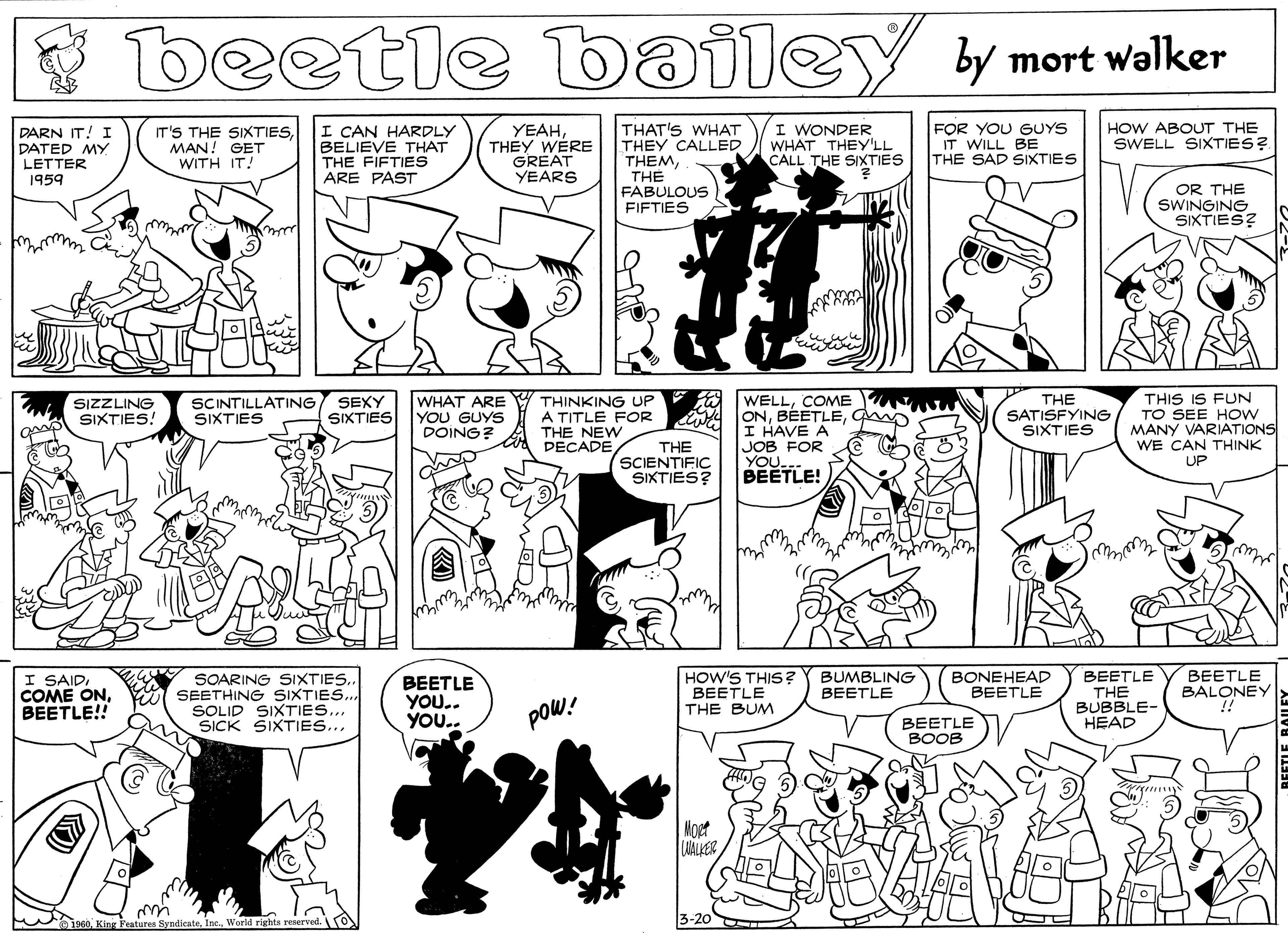 Human OCR: beetle bailey y mort walker IT'S THE SIXTIESMAN! GET WITH IT! I CAN HARDLY BELIEVE THAT THE FIFTIES ARE PAST YEAHTHEY WERE GREAT YEARS THAT'S WHAT THEY CALLED THEMTH? FABULOUS FIFTIES I WONDER WHAT THEYY'LL CALL THE SIXTIES FOR YOU GUYS IT WILL BE THE SAD SIXTIES DARN IT! I DATED MY LETTER HOW ABOUT THE SWELL SIXTIES?. ? 1959 OR THE SWINGING SIXTIES? WELLCOME A ONI HAVE A JOB FOR THIS IS FUN TO SEE HOW MANY VARIATIONS WE CAN THINK UP SEXY SIXTIES THE SCINTILLATING SIXTIES WHAT ARE YOU GUYS DOING? THINKING UP A TITLE FOR THE NEW DECADE SIZZLING SIXTIES! SATISFYING SIXTIES THE SCIENTIFIC SIXTIES? YOUTLE! Mw. I SAIDBEETLE!! BEETLE YOU.. YOU.. HOW'S THIS ? BEETLE THE BUM BONEHEAD BEETLE BEETLE THE BUBBLE- HEAD BEETLE BALONEY BUMBLING BEETLE SOARING SIXTIES. SEETHING SIXTIESSOLID SIXTIES.. SICK SIXTIES... poW! BEETLE BOOB Noet UALKER 3-20 King Festures SyndicateWorld right beetle bailey y mort walker IT'S THE SIXTIESMAN! GET WITH IT! I CAN HARDLY BELIEVE THAT THE FIFTIES ARE PAST YEAHTHEY WERE GREAT YEARS THAT'S WHAT THEY CALLED THEMTH? FABULOUS FIFTIES I WONDER WHAT THEYY'LL CALL THE SIXTIES FOR YOU GUYS IT WILL BE THE SAD SIXTIES DARN IT! I DATED MY LETTER HOW ABOUT THE SWELL SIXTIES?. ? 1959 OR THE SWINGING SIXTIES? WELLCOME A ONI HAVE A JOB FOR THIS IS FUN TO SEE HOW MANY VARIATIONS WE CAN THINK UP SEXY SIXTIES THE SCINTILLATING SIXTIES WHAT ARE YOU GUYS DOING? THINKING UP A TITLE FOR THE NEW DECADE SIZZLING SIXTIES! SATISFYING SIXTIES THE SCIENTIFIC SIXTIES? YOUTLE! Mw. I SAIDCOME ONBEETLE!! BEETLE YOU.. YOU.. HOW'S THIS ? BEETLE THE BUM BONEHEAD BEETLE BEETLE THE BUBBLE- HEAD BEETLE BALONEY BUMBLING BEETLE SOARING SIXTIES. SEETHING SIXTIESSOLID SIXTIES.. SICK SIXTIES... poW! BEETLE BOOB Noet UALKER 3-20 King Festures SyndicateWorld right