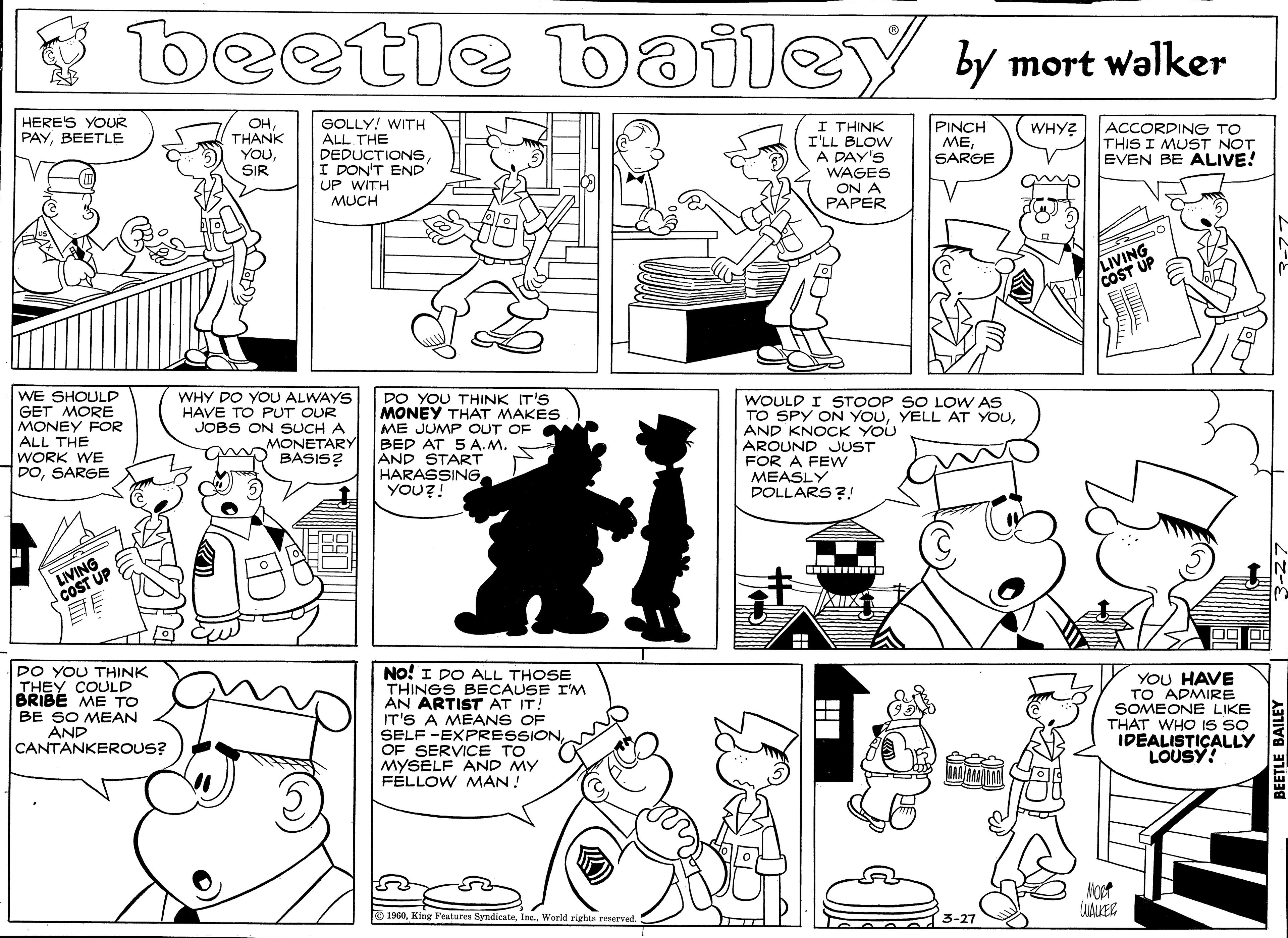 Monochrome OCR: beetle y mort walker bailey HERE'S YOUR PAYBEETLE OHTHANK YOUSIR GOLLY! WITH ALL THE DEDUCTIONS I DON'T END UP WITH MUCH I THINK I'LL BLOW A DAY'S WAGES ON A PAPER WHY? | ACCORDING TO THIS I MUST NOT EVEN BE ALIVE! PINCH MESARGE LIVING COST UP WE SHOULD GET MORE MONEY FOR ALL THE WORK WE DOSARGE WHY DO YOU ALWAYS HAVE TO PUT OUR JOBS ON SUCH A MONETARY BASIS? DO YOU THINK IT'S MONEY THAT MAKES ME JUMP OUT OF BED AT 5 A. M. AND START HARASSINGYOU?! WOULD I STOOP SO LOW AS TO SPY ON YOUAND KNOCK YOU AROUND JUST FOR A FEW MEASLY DOLLARS ?! LIVING COST UP ?E DO YOU THINK THEY COULD BRIBE ME TO BE SO MEAN No! I DO ALL THOSE THINGS BECAUSE I'M AN ARTIST AT IT! IT'S A MEANS OF SELF -EXPRESSION OF SERVICE TO MYSELF AND MY FÉLLOW MAN! YOU HAVE TO ADMIRE SOMEONE LIKE THAT WHO IS SO IDEALISTICALLY LOUSY! AND CANTANKEROUS? 1960World rights reserved. beetle y mort walker bailey HERE'S YOUR PAYBEETLE OHTHANK YOUSIR GOLLY! WITH ALL THE DEDUCTIONS I DON'T END UP WITH MUCH I THINK I'LL BLOW A DAY'S WAGES ON A PAPER WHY? | ACCORDING TO THIS I MUST NOT EVEN BE ALIVE! PINCH MESARGE LIVING COST UP WE SHOULD GET MORE MONEY FOR ALL THE WORK WE DOSARGE WHY DO YOU ALWAYS HAVE TO PUT OUR JOBS ON SUCH A MONETARY BASIS? DO YOU THINK IT'S MONEY THAT MAKES ME JUMP OUT OF BED AT 5 A. M. AND START HARASSINGYOU?! WOULD I STOOP SO LOW AS TO SPY ON YOUYELL AT YOUAND KNOCK YOU AROUND JUST FOR A FEW MEASLY DOLLARS ?! LIVING COST UP ? E DO YOU THINK THEY COULD BRIBE ME TO BE SO MEAN No! I DO ALL THOSE THINGS BECAUSE I'M AN ARTIST AT IT! IT'S A MEANS OF SELF -EXPRESSION OF SERVICE TO MYSELF AND MY FÉLLOW MAN! YOU HAVE TO ADMIRE SOMEONE LIKE THAT WHO IS SO IDEALISTICALLY LOUSY! AND CANTANKEROUS? 1960King Features SyndicateWorld rights reserved.