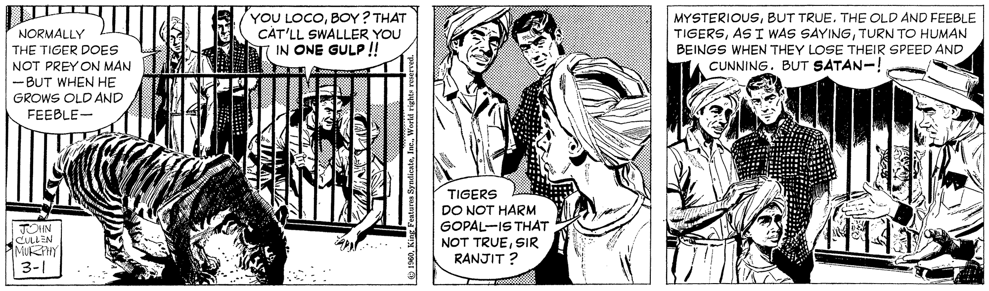 Parallel OCR: YOU LOCOBOY? THAT CAT'LL SWALLER YOU IN ONE GULP! MYSTERIOUSBUT TRUE. THE OLD AND FEEBLE NORMALLY TIGERSTURN TO HUMAN BEINGS WHEN THEY LOSE THEIR SPEED AND CUNNING. BUT SATAN-! THE TIGER DOES NOT PREY ON MAN -BUT WHEN HE GROWS OLD AND FEEBLE- TIGERS JOHN CULLEN MURHY 3-1 DO NOT HARM GOPAL-IS THAT NOT TRUESIR RANJIT ? YOU LOCOBOY? THAT CAT'LL SWALLER YOU IN ONE GULP! MYSTERIOUSBUT TRUE. THE OLD AND FEEBLE NORMALLY TIGERSAS I WAS SAYINGTURN TO HUMAN BEINGS WHEN THEY LOSE THEIR SPEED AND CUNNING. BUT SATAN-! THE TIGER DOES NOT PREY ON MAN -BUT WHEN HE GROWS OLD AND FEEBLE- TIGERS JOHN CULLEN MURHY 3-1 DO NOT HARM GOPAL-IS THAT NOT TRUESIR RANJIT ?