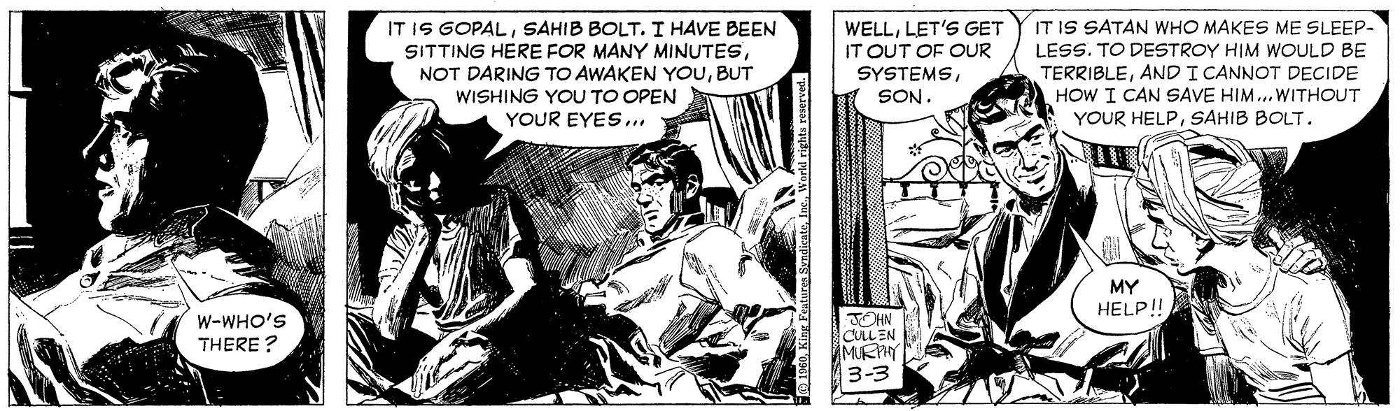 Fictional character OCR: IT IS GOPALSAHIB BOLT. I HAVE BEEN SITTING HERE FOR MANY MINUTESBUT WISHING YOU TO OPEN YOUR EYES.. WELLLET'S GET IT OUT OF OUR SYSTEMSIT IS SATAN WHO MAKES ME SLEEP- LESS. TO DESTROY HIM WOULD BE TERRIBLEAND I CANNOT DECIDE HOW I CAN SAVE HIM..WITHOUT YOUR HELPSAHIB BOLT. SON. MY HELP! W-WHO'S THERE ? JOHN CULLEN MURHY 3-3 IT IS GOPALSAHIB BOLT. I HAVE BEEN SITTING HERE FOR MANY MINUTESNOT DARING TO AWAKEN YOUBUT WISHING YOU TO OPEN YOUR EYES.. WELLLET'S GET IT OUT OF OUR SYSTEMSIT IS SATAN WHO MAKES ME SLEEP- LESS. TO DESTROY HIM WOULD BE TERRIBLEAND I CANNOT DECIDE HOW I CAN SAVE HIM..WITHOUT YOUR HELPSAHIB BOLT. SON. MY HELP! W-WHO'S THERE ? JOHN CULLEN MURHY 3-3