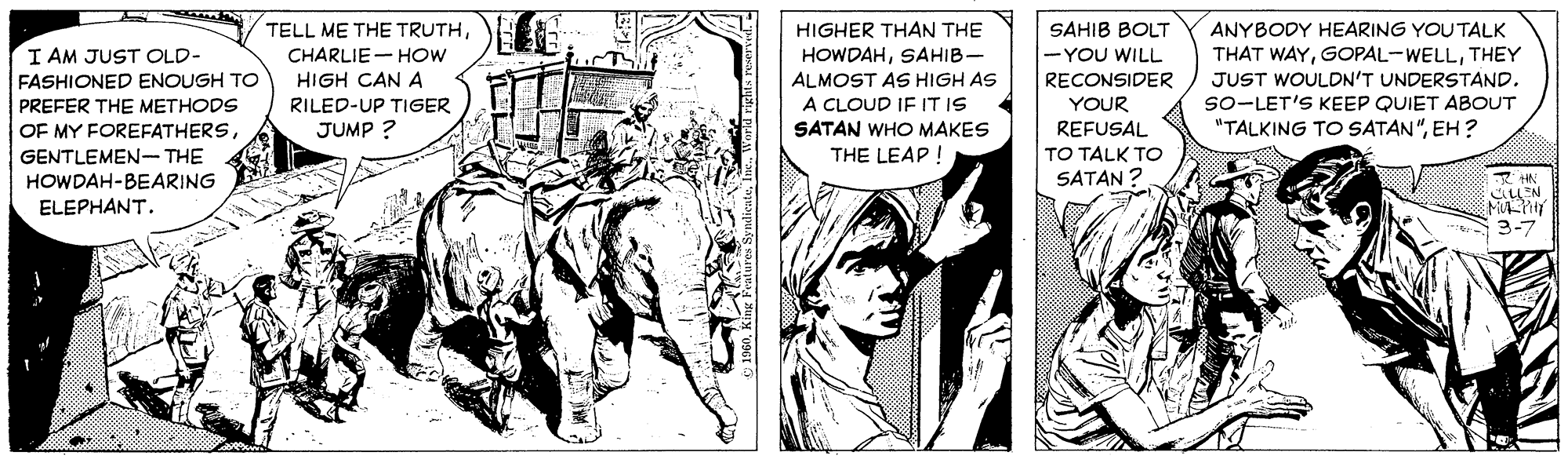 Comic book OCR: TELL ME THE TRUTHHIGHER THAN THE SAHIB BOLT ANYBODY HEARING YOUTALK I AM JUST OLD- -YOU WILL THAT WAYTHEY JUST WOULDN'T UNDERSTAND. so-LET'S KEEP QUIET ABOUT "TALKING TO SATAN"EH ? CHARLIE- HOW HOWDAHSAHIB- ALMOST AS HIGH AS A CLOUD IF IT IS SATAN WHO MAKES HIGH CAN A RECONSIDER YOUR REFUSAL FASHIONED ENOUGH TO PREFER THE METHODS OF MY FOREFATHERSRILED-UP TIGER JUMP ? GENTLEMEN- THE THE LEAP I TO TALK TO HOWDAH-BEARING SATAN MULNY 3-7 ELEPHANT. TELL ME THE TRUTHHIGHER THAN THE SAHIB BOLT ANYBODY HEARING YOUTALK I AM JUST OLD- -YOU WILL THAT WAYTHEY JUST WOULDN'T UNDERSTAND. so-LET'S KEEP QUIET ABOUT "TALKING TO SATAN"EH ? CHARLIE- HOW HOWDAHSAHIB- ALMOST AS HIGH AS A CLOUD IF IT IS SATAN WHO MAKES HIGH CAN A RECONSIDER YOUR REFUSAL FASHIONED ENOUGH TO PREFER THE METHODS OF MY FOREFATHERSRILED-UP TIGER JUMP ? GENTLEMEN- THE THE LEAP I TO TALK TO HOWDAH-BEARING SATAN MULNY 3-7 ELEPHANT.