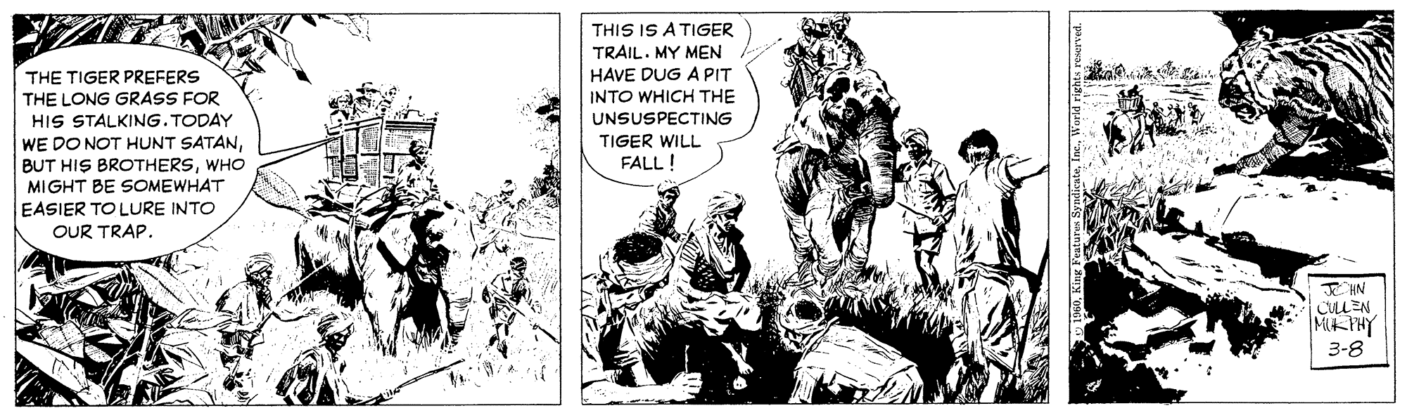Publication OCR: THIS IS A TIGER TRAIL. MY MEN HAVE DUG A PIT INTO WHICH THE THE TIGER PREFERS THE LONG GRASS FOR HIS STALKING.TODAY WE DO NOT HUNT SATANWHO MIGHT BE SOMEWHAT EASIER TO LURE INTO OUR TRAP. UNSUSPECTING TIGER WILL FALL! E HN CULLEN MKPHY 3-8 THIS IS A TIGER TRAIL. MY MEN HAVE DUG A PIT INTO WHICH THE THE TIGER PREFERS THE LONG GRASS FOR HIS STALKING.TODAY WE DO NOT HUNT SATANBUT HIS BROTHERSWHO MIGHT BE SOMEWHAT EASIER TO LURE INTO OUR TRAP. UNSUSPECTING TIGER WILL FALL! E HN CULLEN MKPHY 3-8