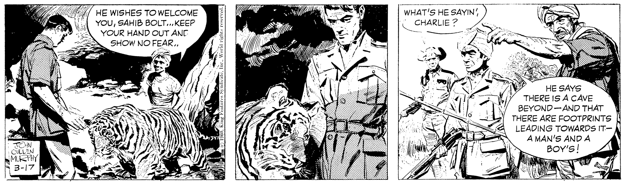 Comics OCR: WHAT'S HE SAYIN'CHARLIE ? HE WISHES TO WELCOME YOUKEEP YOUR HAND OUT ANE SHOW NO FEARHE SAYS THERE IS A CAVE BEYOND-AND THAT THERE ARE FOOTPRINTS LEADING TOWARDS IT- A MAN'S AND A BOY'S! TOHN CULLEN MKHY 3-17 WHAT'S HE SAYIN'CHARLIE ? HE WISHES TO WELCOME YOUSAHIB BOLT...KEEP YOUR HAND OUT ANE SHOW NO FEARHE SAYS THERE IS A CAVE BEYOND-AND THAT THERE ARE FOOTPRINTS LEADING TOWARDS IT- A MAN'S AND A BOY'S! TOHN CULLEN MKHY 3-17
