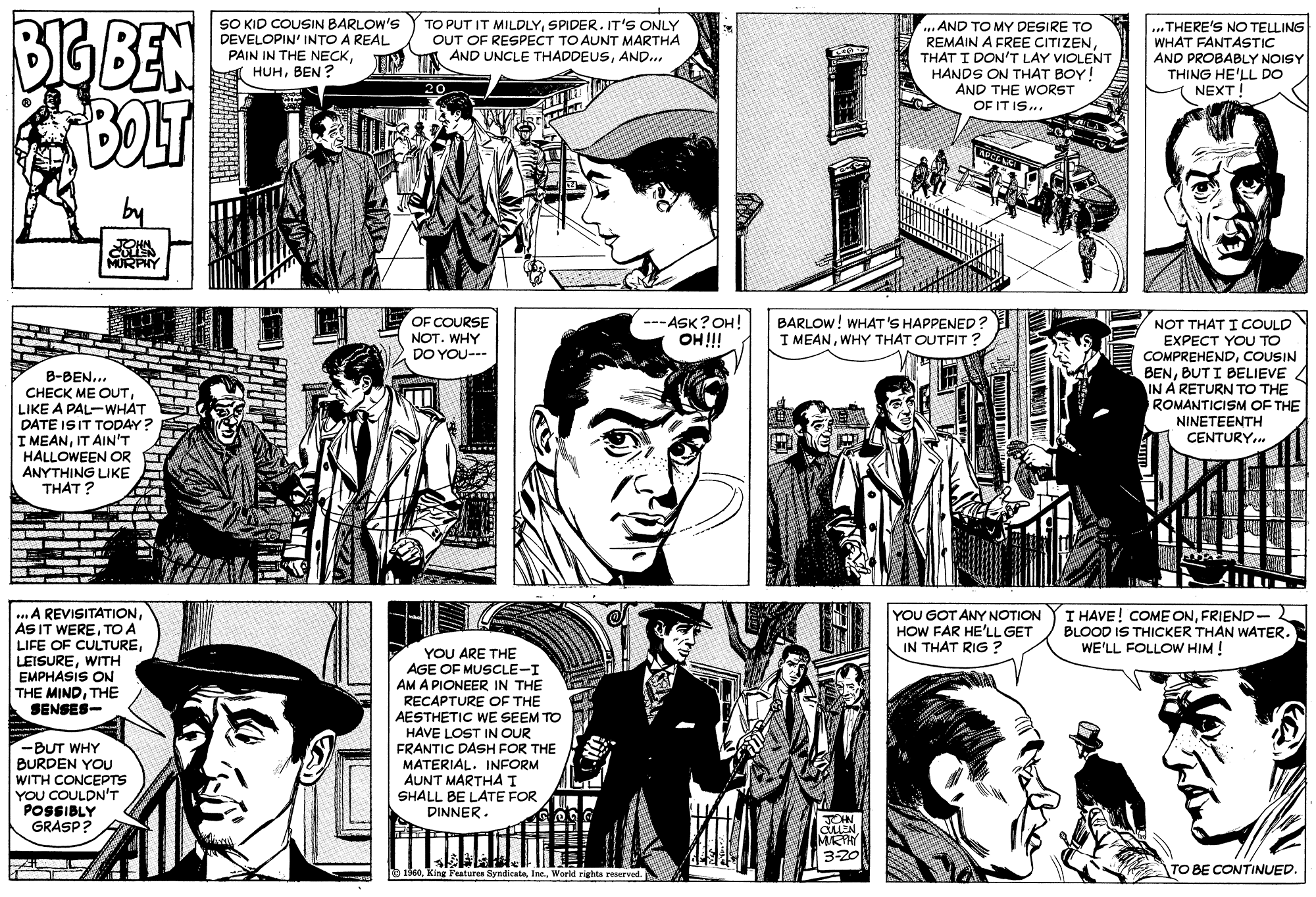 Organism OCR: BIG BEN BOLT SO KID COUSIN BARLOW'S DEVELOPIN' INTO A REAL PAIN IN THE NECKBEN ? TO PUT IT MILDLYSPIDER. IT'S ONLY OUT OF RESPECT TO AUNT MARTHA AND UNCLE THADDEUSAND.. ..AND TO MY DESIRE TO REMAIN A FREE CITIZENTHAT I DON'T LAY VIOLENT HANDS ON THAT BOY! AND THE WORST .THERE'S NO TELLING WHAT FANTASTIC AND PROBABLY NOISY THING HE'LL DO NEXT! 20 OF IT IS.. APCELS JOHN MURPIY OF COURSE NOT. WHY DO YOU--- ---ASK?OH! OH!! BARLOW! WHAT'S HAPPENED? I MEANWHY THAT OUTFIT ? B-BEN.. CHECK ME OUTLIKE A PAL-WHÁT DATE ISIT TODAY? I MEANIT AIN'T HALLOWEEN OR ANYTHING LIKE THAT? NOT THAT I COULD EXPECT YOU TO COMPREHENDCOUSIN BENBUT I BELIEVE 4 IN A RETURN TO THE ROMANTICISM OF THE NINETEENTH CENTURY.. ...A REVISITATIONTO A LIFE OF CULTUREWITH EMPHASIS ON THE MINDTHE SENSES- YOU GOT ANY NOTION HOW FAR HE'LL GET IN THAT RIG ? I HAVE! COME ONFRIEND- BLOOD IS THICKER THAN WATER. WE'LL FOLLOW HIM ! YOU ARE THE AGE OF MUSCLE-I AM A PIONEER IN THE RECAPTURE OF THE AESTHETIC WE SEEM TO HAVE LOST IN OUR FRANTIC DÁSH FOR THE MATERIAL. INFORM AUNT MARTHA I SHALL BE LATE FOR DINNER. -BUT WHY BURDEN YOU WITH CONCEPTS YOU COULDN'T POSSIBLY GRASP? JOHN auEN. MRY 3-20 1160World rights reerved. TO BE CONTINUED. BIG BEN BOLT SO KID COUSIN BARLOW'S DEVELOPIN' INTO A REAL PAIN IN THE NECKBEN ? TO PUT IT MILDLYSPIDER. IT'S ONLY OUT OF RESPECT TO AUNT MARTHA AND UNCLE THADDEUSAND.. ..AND TO MY DESIRE TO REMAIN A FREE CITIZENTHAT I DON'T LAY VIOLENT HANDS ON THAT BOY! AND THE WORST .THERE'S NO TELLING WHAT FANTASTIC AND PROBABLY NOISY THING HE'LL DO NEXT! 20 OF IT IS.. APCELS JOHN MURPIY OF COURSE NOT. WHY DO YOU--- ---ASK?OH! OH!! BARLOW! WHAT'S HAPPENED? I MEANWHY THAT OUTFIT ? B-BEN.. CHECK ME OUTLIKE A PAL-WHÁT DATE ISIT TODAY? I MEANIT AIN'T HALLOWEEN OR ANYTHING LIKE THAT? NOT THAT I COULD EXPECT YOU TO COMPREHENDCOUSIN BENBUT I BELIEVE 4 IN A RETURN TO THE ROMANTICISM OF THE NINETEENTH CENTURY.. ...A REVISITATIONAS IT WERETO A LIFE OF CULTUREWITH EMPHASIS ON THE MINDTHE SENSES- YOU GOT ANY NOTION HOW FAR HE'LL GET IN THAT RIG ? I HAVE! COME ONFRIEND- BLOOD IS THICKER THAN WATER. WE'LL FOLLOW HIM ! YOU ARE THE AGE OF MUSCLE-I AM A PIONEER IN THE RECAPTURE OF THE AESTHETIC WE SEEM TO HAVE LOST IN OUR FRANTIC DÁSH FOR THE MATERIAL. INFORM AUNT MARTHA I SHALL BE LATE FOR DINNER. -BUT WHY BURDEN YOU WITH CONCEPTS YOU COULDN'T POSSIBLY GRASP? JOHN auEN. MRY 3-20 1160King Peaturen SyndicataWorld rights reerved. TO BE CONTINUED.