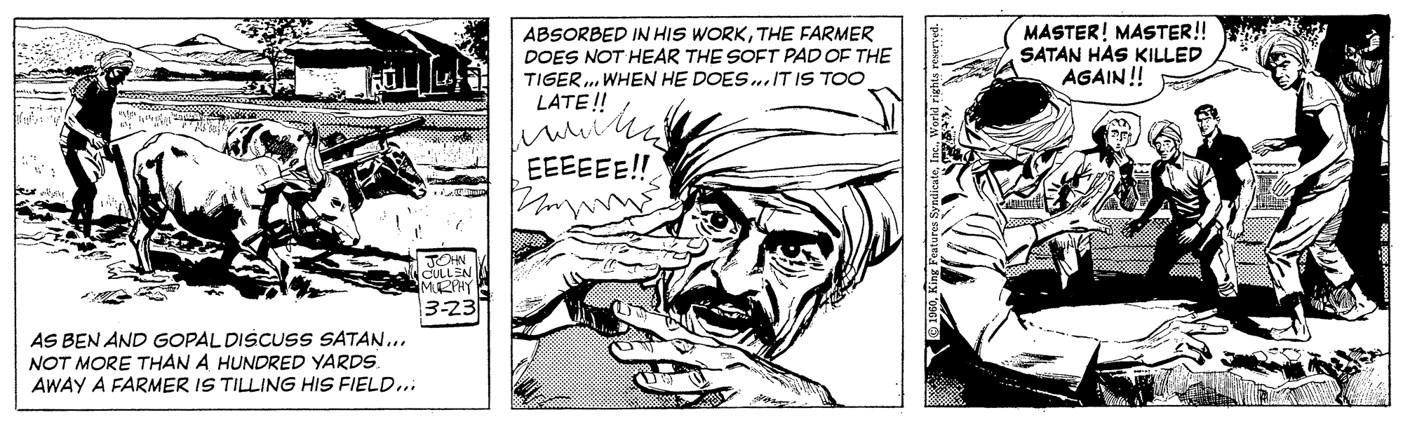 Fictional character OCR: ABSORBED IN HIS WORKTHE FARMER DOES NOT HEAR THE SOFT PAD OF THE TIGER. WHEN HE DOES..IT IS TOO LATE! MASTER! MASTER! SATAN HAS KILLED AGAIN ! EEEEEE!! AS BEN AND GOPAL DISCUSS SATAN.NOT MORE THAN A HUNDRED YARDS. AWAY A FARMER IS TILLING HIS FIELD... ABSORBED IN HIS WORKTHE FARMER DOES NOT HEAR THE SOFT PAD OF THE TIGER. WHEN HE DOES..IT IS TOO LATE! MASTER! MASTER! SATAN HAS KILLED AGAIN ! EEEEEE!! AS BEN AND GOPAL DISCUSS SATAN.NOT MORE THAN A HUNDRED YARDS. AWAY A FARMER IS TILLING HIS FIELD...