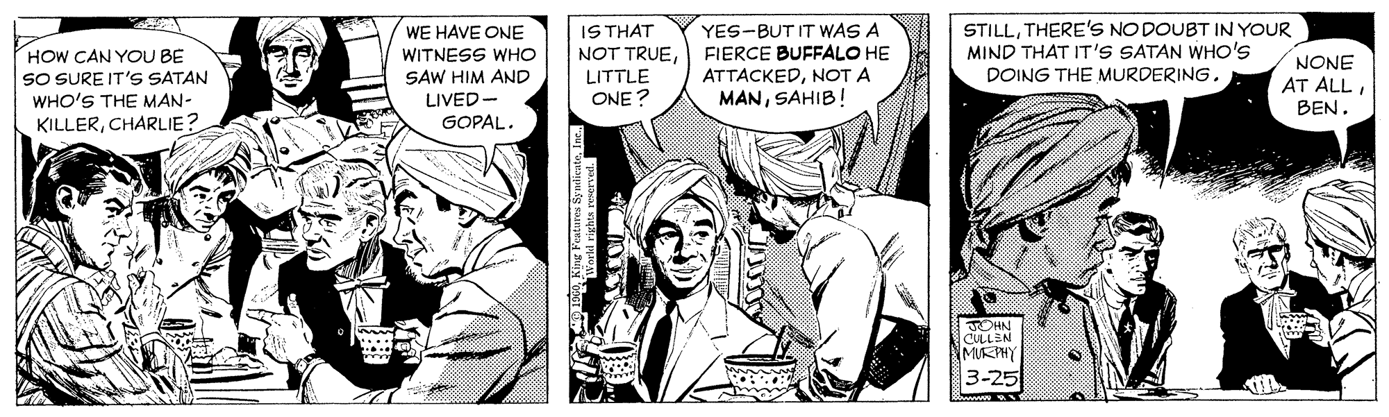 Comic book OCR: STILLTHERE'S NO DOUBT IN YOUR MIND THAT IT'S SATAN WHO'S IS THAT NOT TRUELITTLE ONE ? WE HAVE ONE HOW CAN YOU BE SO SURE IT'S SATAN WHO'S THE MAN- KILLERCHARLIE? YES-BUT IT WAS A FIERCE BUFFALO HE ATTACKEDNOT A MANSAHIB! WITNESS WHO NONE SAW HIM AND LIVED- DOING THE MURDERINGGOPAL. OHN CULLEN MIKPHY 3-25 STILLTHERE'S NO DOUBT IN YOUR MIND THAT IT'S SATAN WHO'S IS THAT NOT TRUELITTLE ONE ? WE HAVE ONE HOW CAN YOU BE SO SURE IT'S SATAN WHO'S THE MAN- KILLERCHARLIE? YES-BUT IT WAS A FIERCE BUFFALO HE ATTACKEDNOT A MANSAHIB! WITNESS WHO NONE SAW HIM AND LIVED- DOING THE MURDERINGAT ALLGOPAL. OHN CULLEN MIKPHY 3-25