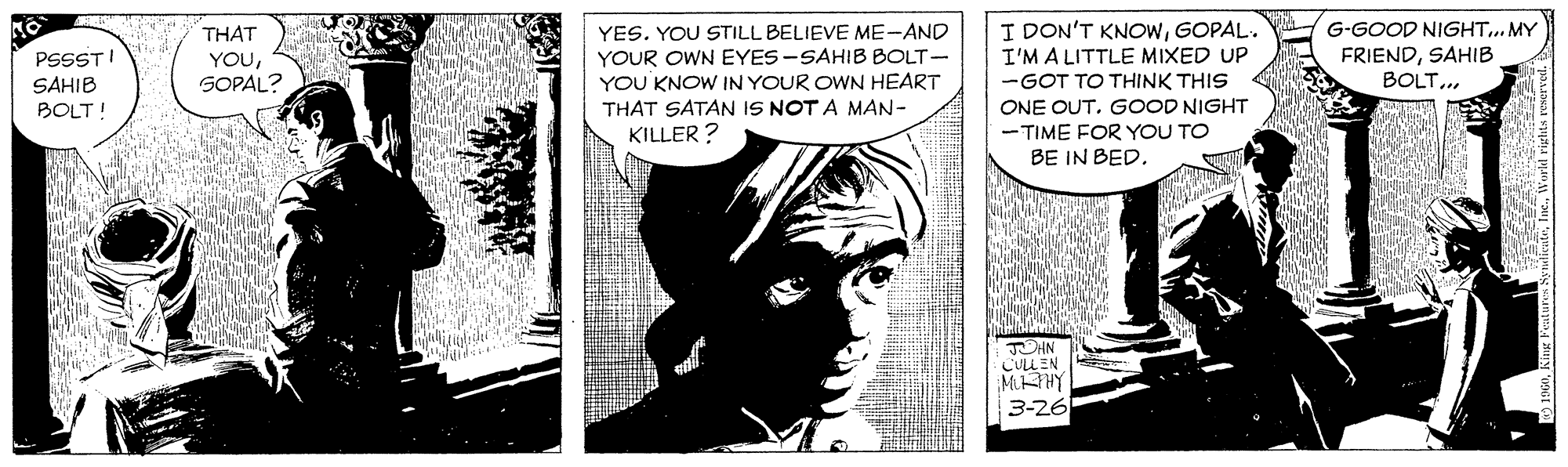Comics OCR: YES. YOU STILL BELIEVE ME-AND YOUR OWN EYES-SAHIB BOLT- YOU KNOW IN YOUR OWN HEART THAT SATAN IS NOT A MAN- KILLER ? I DON'T KNOWGOPAL. I'M A LITTLE MIXED UP -GOT TO THINK THIS ONE OUT. GOOD NIGHT THAT G-GOOD NIGHT... MY PSSST! SAHIB BOLT! YOUSOPAL? FRIENDSAHIB BOLT.. - TIME FOR YOU TO BE IN BED. JUHN CULLEN MAY 3-26 YES. YOU STILL BELIEVE ME-AND YOUR OWN EYES-SAHIB BOLT- YOU KNOW IN YOUR OWN HEART THAT SATAN IS NOT A MAN- KILLER ? I DON'T KNOWGOPAL. I'M A LITTLE MIXED UP -GOT TO THINK THIS ONE OUT. GOOD NIGHT THAT G-GOOD NIGHT... MY PSSST! SAHIB BOLT! YOUSOPAL? FRIENDSAHIB BOLT.. - TIME FOR YOU TO BE IN BED. JUHN CULLEN MAY 3-26