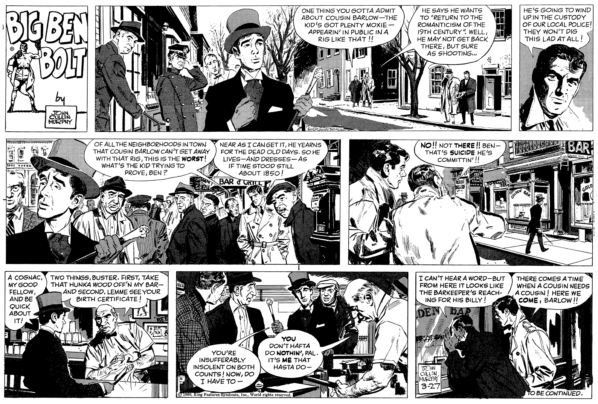 Jaw OCR: BIG BEN ONE THING YOU GOTTA ADMIT ABOUT COUSIN BARLOW-THE KID'S GOT PLENTY MOXIE- APPEARIN' IN PUBLIC IN A RIG LIKE THAT ! HE SAYS HE WANTS TO "RETURN TO THE ROMANTICISM OF THE 19TH CENTURY". WELLHE MAY NOT GET BACK THEREBUT SURE AS SHOOTING.. HE'S GOING TO WIND UP IN THE CUSTODY OF OUR LOCAL POLICE! THEY WON'T DIG THIS LAD AT ALL! MURPAY OF ALL THE NEIGHBORHOODS IN TOWN THAT COUSIN BARLOW CAN'T GET AWAY WITH THAT RIGTHIS IS THE WORST! WHAT'S THE KID TRYING TO PROVEBEN ? NEAR AS I CANGET ITHE YEARNS FOR THE DEAD OLD DAYS. SO HE LIVES-AND DRESSES-AS IF TIME STOOD STILL ABOUT 1850! NO! NOT THERE ! BEN- THAT'S SUICIDE HE'S COMMITTIN'!! BAR BAR ??? A COGNACTAKE MY GOOD FELLOWAND BE QUICK ABOUT THAT HUNKA WOOD OFF'N MY BAR- AND SECONDLEMME SEE YOUR BIRTH CERTIFICATE! I CAN'T HEAR A WORD-BUT FROM HERE IT LOOKS LIKE THE BARKEEPER'S REACH- ING FOR HIS BILLY! THERE COMESATIME WHEN A COUSIN NEEDS A COUSIN ! HERE WE COMEBARLOW!! DEN IT! YOU'RE INSUFFERABLY INSOLENT ON BOTH COUNTS! NOwDO I HAVE TO - YOU DON'T HAFTA DO NOTHIN'PAL IT'S ME THAT HASTA DO- CULL'N LMURYHI 3-27 fnoWorld rights reserved. TO BE CONTINUED. BIG BEN ONE THING YOU GOTTA ADMIT ABOUT COUSIN BARLOW-THE KID'S GOT PLENTY MOXIE- APPEARIN' IN PUBLIC IN A RIG LIKE THAT ! HE SAYS HE WANTS TO "RETURN TO THE ROMANTICISM OF THE 19TH CENTURY". WELLHE MAY NOT GET BACK THEREBUT SURE AS SHOOTING.. HE'S GOING TO WIND UP IN THE CUSTODY OF OUR LOCAL POLICE! THEY WON'T DIG THIS LAD AT ALL! MURPAY OF ALL THE NEIGHBORHOODS IN TOWN THAT COUSIN BARLOW CAN'T GET AWAY WITH THAT RIGTHIS IS THE WORST! WHAT'S THE KID TRYING TO PROVEBEN ? NEAR AS I CANGET ITHE YEARNS FOR THE DEAD OLD DAYS. SO HE LIVES-AND DRESSES-AS IF TIME STOOD STILL ABOUT 1850! NO! NOT THERE ! BEN- THAT'S SUICIDE HE'S COMMITTIN'!! BAR BAR ??? A COGNACTWO THINGSBUSTER. FIRSTTAKE MY GOOD FELLOWAND BE QUICK ABOUT THAT HUNKA WOOD OFF'N MY BAR- AND SECONDLEMME SEE YOUR BIRTH CERTIFICATE! I CAN'T HEAR A WORD-BUT FROM HERE IT LOOKS LIKE THE BARKEEPER'S REACH- ING FOR HIS BILLY! THERE COMESATIME WHEN A COUSIN NEEDS A COUSIN ! HERE WE COMEBARLOW!! DEN IT! YOU'RE INSUFFERABLY INSOLENT ON BOTH COUNTS! NOwDO I HAVE TO - YOU DON'T HAFTA DO NOTHIN'PAL IT'S ME THAT HASTA DO- CULL'N LMURYHI 3-27 fnoKing Festuren RyndieateWorld rights reserved. TO BE CONTINUED.