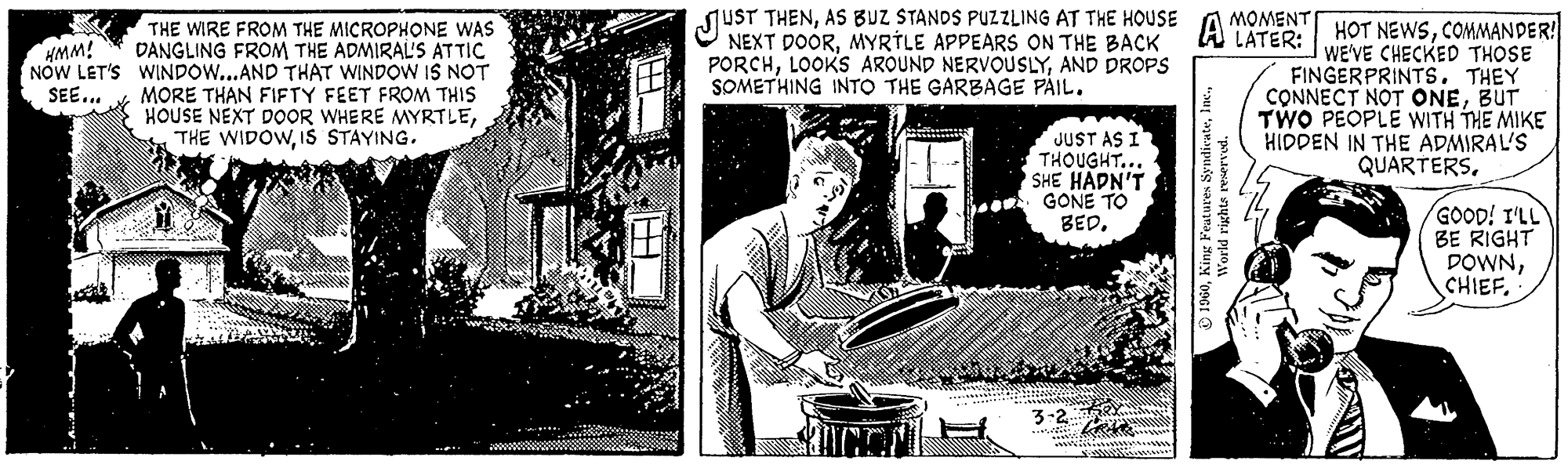Illustration OCR: HMM! NOW LET'S SEE... THE WIRE FROM THE MICROPHONE WAS DANGLING FROM THE ADMIRAL'S ATTIC WINDOW...AND THAT WINDOW IS NOT MORE THAN FIFTY FEET FROM THIS HOUSE NEXT DOOR WHERE MYRTLEIS STAYING. JUST THENAS BUZ STANDS PUZZLING AT THE HOUSE APPEARS ON THE BACK PORCHAND DROPS SOMETHING INTO THE GARBAGE PAIL. BICCT JUST AS I THOUGHT... SHE HADN'T GONE TO BED. 3:2 MOMENT LATER: A 1960World rights reserved. HOT NEWSCOMMANDER! WE'VE CHECKED THOSE FINGERPRINTS. THEY CONNECT NOT ONEBUT TWO PEOPLE WITH THE MIKE HIDDEN IN THE ADMIRAL'S QUARTERSGOOD! I'LL BE RIGHT DOWNCHIEF. HMM ! NOW LET'S SEE ... THE WIRE FROM THE MICROPHONE WAS DANGLING FROM THE ADMIRAL'S ATTIC WINDOW ... AND THAT WINDOW IS NOT MORE THAN FIFTY FEET FROM THIS HOUSE NEXT DOOR WHERE MYRTLETHE WIDOWIS STAYING . JUST THENAS BUZ STANDS PUZZLING AT THE HOUSE APPEARS ON THE BACK PORCHLOOKS AROUND NERVOUSLYAND DROPS SOMETHING INTO THE GARBAGE PAIL . BICCT JUST AS I THOUGHT ... SHE HADN'T GONE TO BED . 3 : 2 MOMENT LATER : A 1960King Features SyndicateWorld rights reserved . HOT NEWSCOMMANDER ! WE'VE CHECKED THOSE FINGERPRINTS . THEY CONNECT NOT ONEBUT TWO PEOPLE WITH THE MIKE HIDDEN IN THE ADMIRAL'S QUARTERSGOOD ! I'LL BE RIGHT DOWNCHIEF .