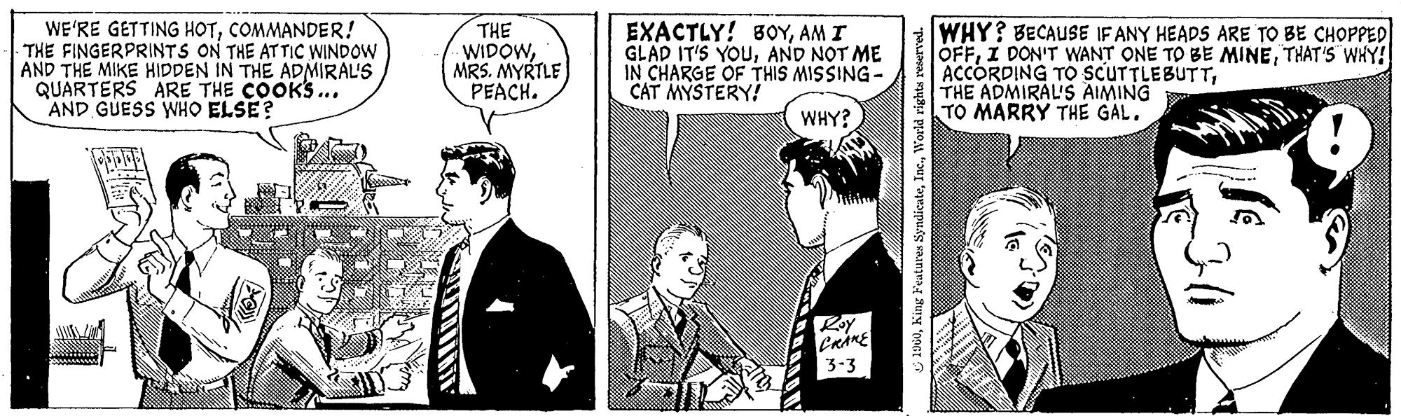 Art OCR: WE'RE GETTING HOTCOMMANDER! THE FINGERPRINTS ON THE ATTIC WINDOW AND THE MIKE HIDDEN IN THE ADMIRAL'S QUARTERS ARE THE COOK'S... AND GUESS WHO ELSE? THE WIDOWMRS. MYRTLE PEACH. EXACTLY! BOYAM I GLAD IT'S YOUAND NOT ME IN CHARGE OF THIS MISSING- CAT MYSTERY! WHY? CRAKE 3-3 1960World rights reserved. WHY? BECAUSE IF ANY HEADS ARE TO BE CHOPPED OFFTHAT'S WHY! ACCORDING TO SCUTTLEBUTTTHE ADMIRAL'S AIMING TO MARRY THE GAL. WE'RE GETTING HOTCOMMANDER ! THE FINGERPRINTS ON THE ATTIC WINDOW AND THE MIKE HIDDEN IN THE ADMIRAL'S QUARTERS ARE THE COOK'S ... AND GUESS WHO ELSE ? THE WIDOWMRS . MYRTLE PEACH . EXACTLY ! BOYAM I GLAD IT'S YOUAND NOT ME IN CHARGE OF THIS MISSING CAT MYSTERY ! WHY ? CRAKE 3-3 1960King Features SyndicateWorld rights reserved . WHY ? BECAUSE IF ANY HEADS ARE TO BE CHOPPED OFFI DON'T WANT ONE TO BE MINETHAT'S WHY ! ACCORDING TO SCUTTLEBUTTTHE ADMIRAL'S AIMING TO MARRY THE GAL .