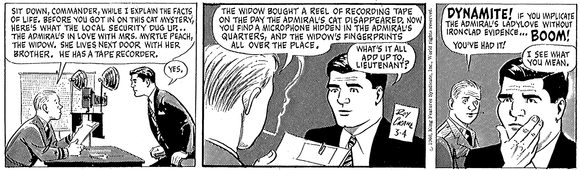 Art OCR: SIT DOWNWHILE I EXPLAIN THE FACTS OF LIFE. BEFORE YOU GOT IN ON THIS CAT MYSTERYHERE'S WHAT THE LOCAL SECURITY DUG UP... THE ADMIRAL'S IN LOVE WITH MRS. MYRTLE PEACHSHE LIVES NEXT DOOR WITH HER BROTHER. HE HAS A TAPE RECORDER. 4 Passe www YESTHE WIDOW BOUGHT A REEL OF RECORDING TAPE ON THE DAY THE ADMIRAL'S CAT DISAPPEARED. NOW YOU FIND A MICROPHONE HIDDEN IN THE ADMIRAL'S QUARTERSAND THE WIDOW'S FINGERPRINTS ALL OVER THE PLACE. WHAT'S IT ALL ADD UP TOLIEUTENANT? 1960World rights reserved. C Roy CRAME 3-4 A DYNAMITE! IF YOU IMPLICATE THE ADMIRAL'S LADYLOVE WITHOUT IRONCLAD EVIDENCE... BOOM! YOU'VE HAD IT! www I SEE WHAT YOU MEAN. SIT DOWNWHILE I EXPLAIN THE FACTS OF LIFE . BEFORE YOU GOT IN ON THIS CAT MYSTERYHERE'S WHAT THE LOCAL SECURITY DUG UP ... THE ADMIRAL'S IN LOVE WITH MRS . MYRTLE PEACHTHE WIDOWSHE LIVES NEXT DOOR WITH HER BROTHER . HE HAS A TAPE RECORDER . 4 Passe www YESTHE WIDOW BOUGHT A REEL OF RECORDING TAPE ON THE DAY THE ADMIRAL'S CAT DISAPPEARED . NOW YOU FIND A MICROPHONE HIDDEN IN THE ADMIRAL'S QUARTERSAND THE WIDOW'S FINGERPRINTS ALL OVER THE PLACE . WHAT'S IT ALL ADD UP TOLIEUTENANT ? 1960King Features SyndicateWorld rights reserved . C Roy CRAME 3-4 A DYNAMITE ! IF YOU IMPLICATE THE ADMIRAL'S LADYLOVE WITHOUT IRONCLAD EVIDENCE ... BOOM ! YOU'VE HAD IT ! www I SEE WHAT YOU MEAN .