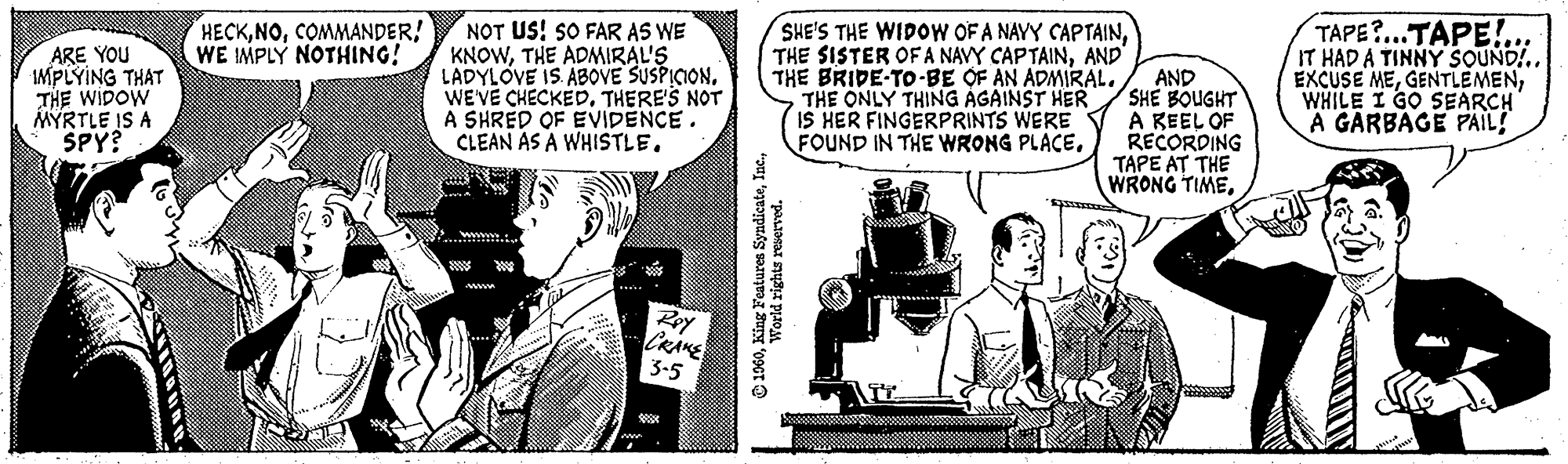 Conversation OCR: ARE YOU IMPLYING THAT THE WIDOW MYRTLE IS A SPY? HECKCOMMANDER! WE IMPLY NOTHING! NOT US! SO FAR AS WE KNOWTHE ADMIRAL'S LADYLOVE IS ABOVE SUSPICION. WE'VE CHECKED. THERE'S NOT A SHRED OF EVIDENCE. CLEAN AS A WHISTLE. www. Roy CRAKE 3-5 SHE'S THE WIDOW OF A NAYY CAPTAINAND THE BRIDE-TO-BE OF AN ADMIRAL. THE ONLY THING AGAINST HER IS HER FINGERPRINTS WERE FOUND IN THE WRONG PLACE. ?1960World rights reserved. AND SHE BOUGHT A KEEL OF RECORDING TAPE AT THE WRONG TIMETAPE?...TAPE!... IT HAD A TINNY SOUND!.. EXCUSE MEWHILE I GO SEARCH A GARBAGE PAIL! tid ARE YOU IMPLYING THAT THE WIDOW MYRTLE IS A SPY ? HECKCOMMANDER ! WE IMPLY NOTHING ! NOT US ! SO FAR AS WE KNOWTHE ADMIRAL'S LADYLOVE IS ABOVE SUSPICION . WE'VE CHECKED . THERE'S NOT A SHRED OF EVIDENCE . CLEAN AS A WHISTLE . www . Roy CRAKE 3-5 SHE'S THE WIDOW OF A NAYY CAPTAINTHE SISTER OF A NAVY CAPTAINAND THE BRIDE - TO - BE OF AN ADMIRAL . THE ONLY THING AGAINST HER IS HER FINGERPRINTS WERE FOUND IN THE WRONG PLACE . ?1960King Features SyndicateWorld rights reserved . AND SHE BOUGHT A KEEL OF RECORDING TAPE AT THE WRONG TIMETAPE ? ... TAPE ! ... IT HAD A TINNY SOUND ! .. EXCUSE MEWHILE I GO SEARCH A GARBAGE PAIL ! tid