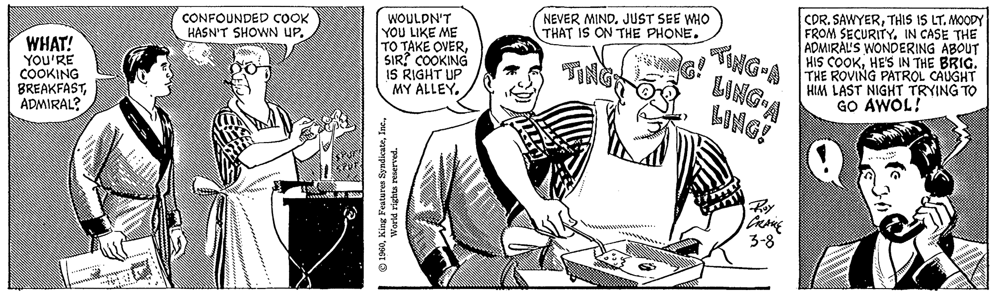 Comic book OCR: WHAT! YOU'RE COOKING BREAKFASTADMIRAL? CONFOUNDED COOK HASN'T SHOWN UPWOULDN'T YOU LIKE ME TO TAKE OVERSIR? COOKING IS RIGHT UP MY ALLEY. 1960World rights reserved. NEVER MIND. JUST SEE WHO THAT IS ON THE PHONE. TING-A LING-A LING! CRANE 3-8 CDR. SAWYERTHIS IS LT. MOODY FROM SECURITY. IN CASE THE ADMIRAL'S WONDERING ABOUT HIS COOKHE'S IN THE BRIG. THE ROVING PATROL CAUGHT HIM LAST NIGHT TRYING TO GO AWOL! WHAT ! YOU'RE COOKING BREAKFASTADMIRAL ? CONFOUNDED COOK HASN'T SHOWN UPWOULDN'T YOU LIKE ME TO TAKE OVERSIR ? COOKING IS RIGHT UP MY ALLEY . 1960King Features SyndicateWorld rights reserved . NEVER MIND . JUST SEE WHO THAT IS ON THE PHONE . TING - A LING - A LING ! CRANE 3-8 CDR . SAWYERTHIS IS LT . MOODY FROM SECURITY . IN CASE THE ADMIRAL'S WONDERING ABOUT HIS COOKHE'S IN THE BRIG . THE ROVING PATROL CAUGHT HIM LAST NIGHT TRYING TO GO AWOL !