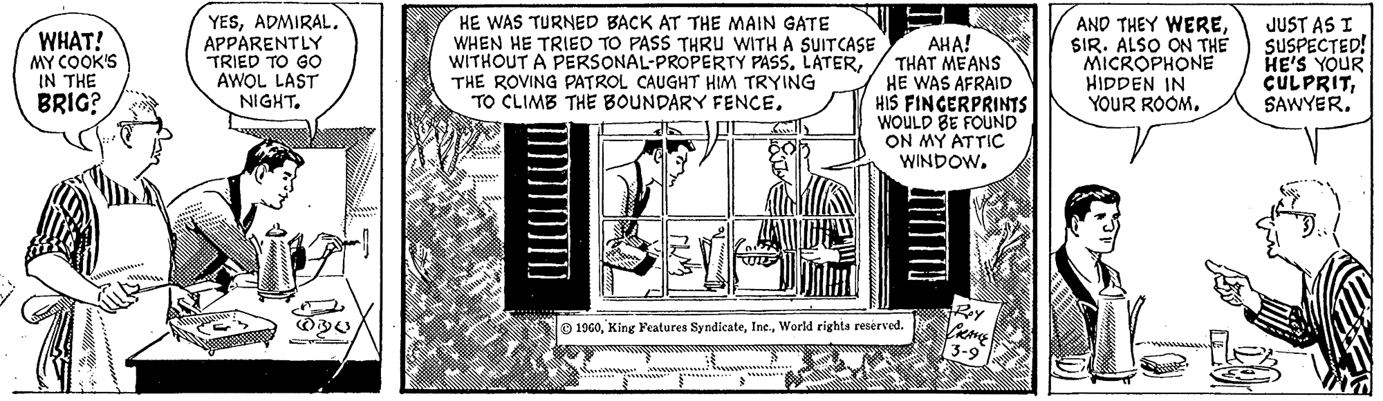 Monochrome OCR: WHAT! MY COOK'S IN THE BRIG? T YESAPPARENTLY TRIED TO GO AWOL LAST NIGHT. HE WAS TURNED BACK AT THE MAIN GATE WHEN HE TRIED TO PASS THRU WITH A SUITCASE WITHOUT A PERSONAL-PROPERTY PASS. LATERTHE ROVING PATROL CAUGHT HIM TRYING TO CLIMB THE BOUNDARY FENCELAUDE AHA! THAT MEANS HE WAS AFRAID HIS FINGERPRINTS WOULD BE FOUND ON MY ATTIC WINDOW. 1960World rights reserved. Roy CRANE 3-9 AND THEY WERESIR. ALSO ON THE MICROPHONE HIDDEN IN YOUR ROOM. JUST AS I SUSPECTED! HE'S YOUR CULPRITSAWYER. WHAT ! MY COOK'S IN THE BRIG ? T YESAPPARENTLY TRIED TO GO AWOL LAST NIGHT . HE WAS TURNED BACK AT THE MAIN GATE WHEN HE TRIED TO PASS THRU WITH A SUITCASE WITHOUT A PERSONAL - PROPERTY PASS . LATERTHE ROVING PATROL CAUGHT HIM TRYING TO CLIMB THE BOUNDARY FENCELAUDE AHA ! THAT MEANS HE WAS AFRAID HIS FINGERPRINTS WOULD BE FOUND ON MY ATTIC WINDOW . 1960King Features SyndicateWorld rights reserved . Roy CRANE 3-9 AND THEY WERESIR . ALSO ON THE MICROPHONE HIDDEN IN YOUR ROOM . JUST AS I SUSPECTED ! HE'S YOUR CULPRITSAWYER .