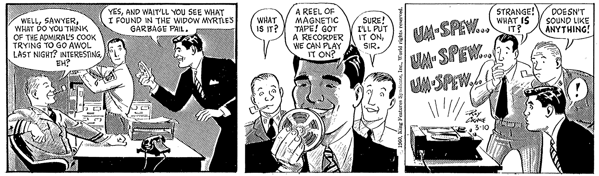 Interaction OCR: WELLWHAT DO YOU THINK OF THE ADMIRAL'S COOK TRYING TO GO AWOL LAST NIGHT? INTERESTINGEH? YESAND WAIT'LL YOU SEE WHAT I FOUND IN THE WIDOW MYRTLE'S GARBAGE PAIL. WHAT IS IT? A REEL OF MAGNETIC TAPE! GOT A RECORDER WE CAN PLAY IT ON? SURE! I'LL PUT IT ONSIR. 1960World rights reserved. UM-SPEW... UM-SPEW. SPEW. CHALE 3-10 STRANGE! WHAT IS IT? DOESN'T SOUND LIKE ANYTHING! WELLWHAT DO YOU THINK OF THE ADMIRAL'S COOK TRYING TO GO AWOL LAST NIGHT ? INTERESTINGEH ? YESAND WAIT'LL YOU SEE WHAT I FOUND IN THE WIDOW MYRTLE'S GARBAGE PAIL . WHAT IS IT ? A REEL OF MAGNETIC TAPE ! GOT A RECORDER WE CAN PLAY IT ON ? SURE ! I'LL PUT IT ONSIR . 1960King Features SyndicateWorld rights reserved . UM - SPEW ... UM - SPEW . SPEW . CHALE 3-10 STRANGE ! WHAT IS IT ? DOESN'T SOUND LIKE ANYTHING !