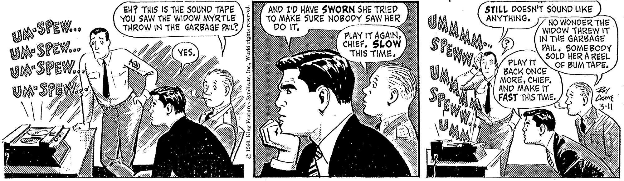 Art OCR: UM-SPEW... UM-SPEW... UM SPEW.. UM' SPEW. www w EH? THIS IS THE SOUND TAPE YOU SAW THE WIDOW MYRTLE THROW IN THE GARBAGE PAIL? YESWorld rights reserved. AND I'D HAVE SWORN SHE TRIED TO MAKE SURE NOBODY SAW HER DO IT. PLAY IT AGAINCHIEF. SLOW THIS TIME. .. UMAN SPEWN STILL DOESN'T SOUND LIKE ANYTHING. QA NO WONDER THE WIDOW THREW IT IN THE GARBAGE PAIL. SOME BODY SOLD HER A REEL OF BUM TAPE. PLAY IT BACK ONCE MORECHIEF. AND MAKE IT FAST THIS TIME. Roy CRANE 3-11 UM - SPEW ... UM - SPEW ... UM SPEW .. UM ' SPEW . www w EH ? THIS IS THE SOUND TAPE YOU SAW THE WIDOW MYRTLE THROW IN THE GARBAGE PAIL ? YESKing Features SyndicateWorld rights reserved . AND I'D HAVE SWORN SHE TRIED TO MAKE SURE NOBODY SAW HER DO IT . PLAY IT AGAINCHIEF . SLOW THIS TIME . .. UMAN SPEWN STILL DOESN'T SOUND LIKE ANYTHING . QA NO WONDER THE WIDOW THREW IT IN THE GARBAGE PAIL . SOME BODY SOLD HER A REEL OF BUM TAPE . PLAY IT BACK ONCE MORECHIEF . AND MAKE IT FAST THIS TIME . Roy CRANE 3-11