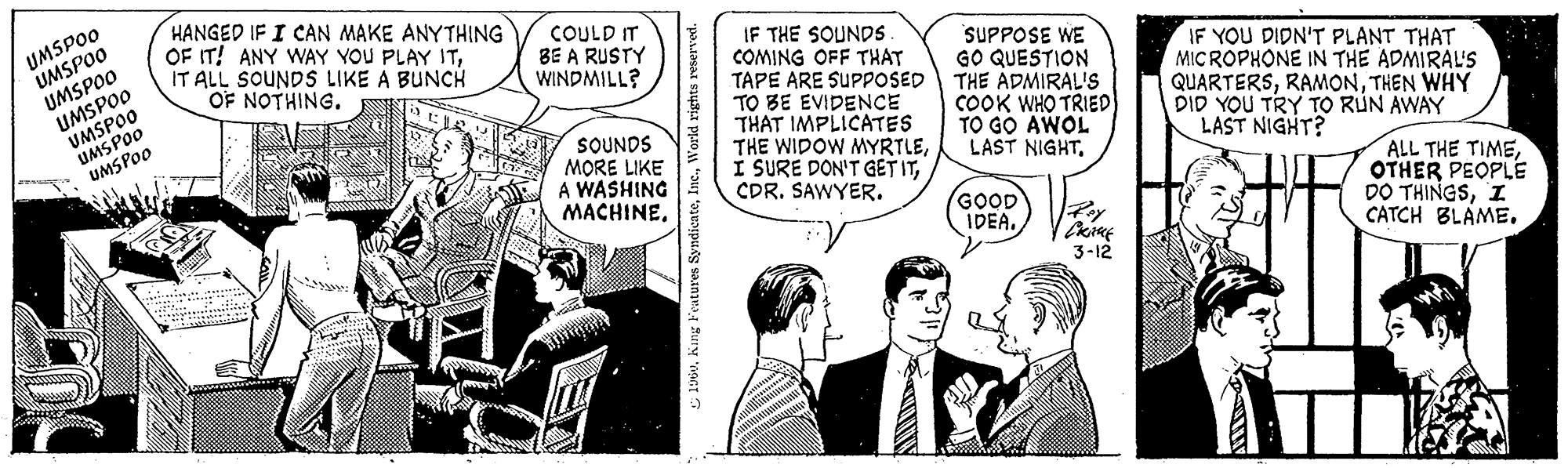 Comic book OCR: UMSPOO UMSPOO UMSPOO UMSPOO UMSPOO UMSPOO UMSPOO HANGED IF I CAN MAKE ANYTHING OF IT! ANY WAY YOU PLAY ITIT ALL SOUNDS LIKE A BUNCH OF NOTHING. DEU 1 COULD IT BE A RUSTY WINDMILL? SOUNDS MORE LIKE A WASHING MACHINE. 1960World rights reserved. IF THE SOUNDS. COMING OFF THAT TAPE ARE SUPPOSED TO BE EVIDENCE THAT IMPLICATES THE WIDOW MYRTLECDR. SAWYER. SUPPOSE WE GO QUESTION THE ADMIRAL'S COOK WHO TRIED TO GO AWOL LAST NIGHT. GOOD IDEA. Roy PRACE 3-12 IF YOU DIDN'T PLANT THAT MICROPHONE IN THE ADMIRAL'S QUARTERSTHEN WHY DID YOU TRY TO RUN AWAY LAST NIGHT? ALL THE TIMEOTHER PEOPLE DO THINGSI CATCH BLAME. UMSPOO UMSPOO UMSPOO UMSPOO UMSPOO UMSPOO UMSPOO HANGED IF I CAN MAKE ANYTHING OF IT ! ANY WAY YOU PLAY ITIT ALL SOUNDS LIKE A BUNCH OF NOTHING . DEU 1 COULD IT BE A RUSTY WINDMILL ? SOUNDS MORE LIKE A WASHING MACHINE . 1960King Features SyndicateWorld rights reserved . IF THE SOUNDS . COMING OFF THAT TAPE ARE SUPPOSED TO BE EVIDENCE THAT IMPLICATES THE WIDOW MYRTLEI SURE DON'T GET ITCDR . SAWYER . SUPPOSE WE GO QUESTION THE ADMIRAL'S COOK WHO TRIED TO GO AWOL LAST NIGHT . GOOD IDEA . Roy PRACE 3-12 IF YOU DIDN'T PLANT THAT MICROPHONE IN THE ADMIRAL'S QUARTERSTHEN WHY DID YOU TRY TO RUN AWAY LAST NIGHT ? ALL THE TIMEOTHER PEOPLE DO THINGSI CATCH BLAME .
