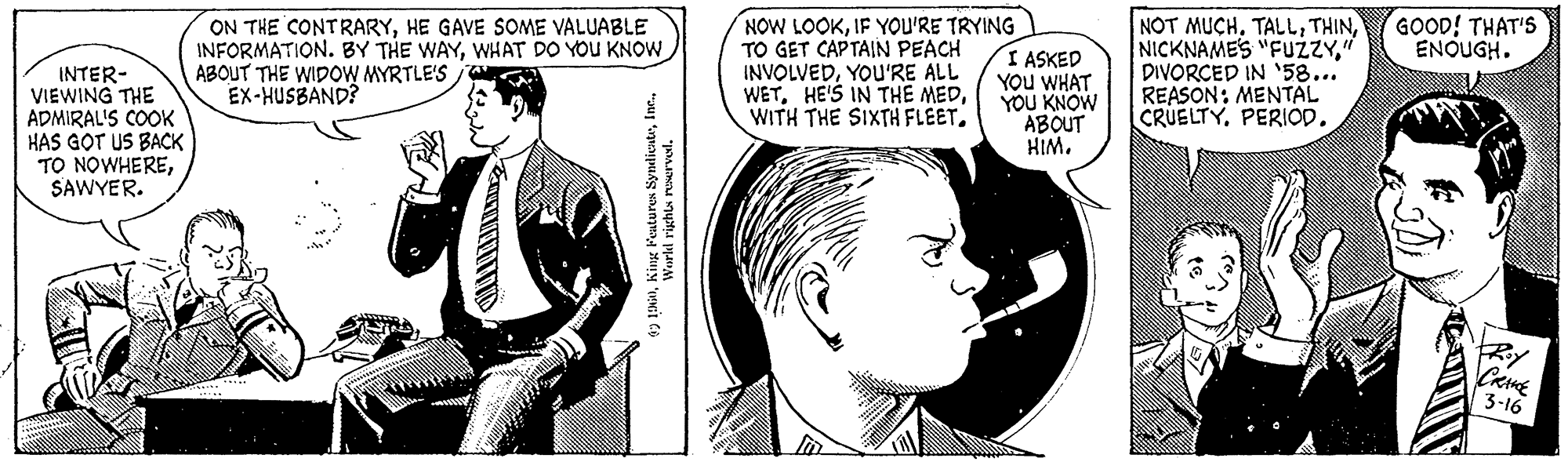 Font OCR: INTER- VIEWING THE ADMIRAL'S COOK HAS GOT US BACK TO NOWHERESAWYER. ON THE CONTRARYHE GAVE SOME VALUABLE INFORMATION. BY THE WAYWHAT DO YOU KNOW ABOUT THE WIDOW MYRTLE'S EX-HUSBAND? (1960World rights reserved. NOW LOOKIF YOU'RE TRYING TO GET CAPTAIN PEACH I ASKED YOU WHAT YOU KNOW ABOUT HIM. INVOLVEDYOU'RE ALL WETWITH THE SIXTH FLEET. NOT MUCH. TALLDIVORCED IN '58... REASON: MENTAL CRUELTYPERIOD. GOOD! THAT'S ENOUGH. CRANE 3-16 INTER VIEWING THE ADMIRAL'S COOK HAS GOT US BACK TO NOWHERESAWYER . ON THE CONTRARYHE GAVE SOME VALUABLE INFORMATION . BY THE WAYWHAT DO YOU KNOW ABOUT THE WIDOW MYRTLE'S EX - HUSBAND ? ( 1960King Features SyndicateWorld rights reserved . NOW LOOKIF YOU'RE TRYING TO GET CAPTAIN PEACH I ASKED YOU WHAT YOU KNOW ABOUT HIM . INVOLVEDYOU'RE ALL WETHE'S IN THE MEDWITH THE SIXTH FLEET . NOT MUCH . TALLNICKNAME'S " FUZZYDIVORCED IN '58 ... REASON : MENTAL CRUELTYPERIOD . GOOD ! THAT'S ENOUGH . CRANE 3-16