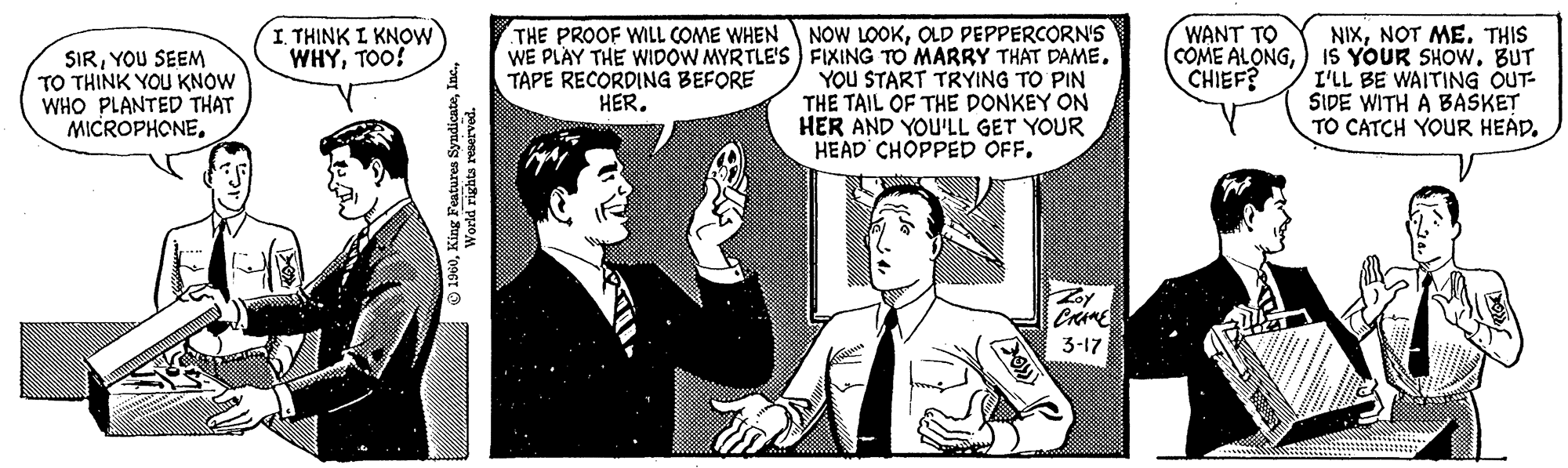 Conversation OCR: SIRYOU SEEM TO THINK YOU KNOW WHO PLANTED THAT MICROPHONEr I THINK I KNOW WHYTOO! 1960World rights reserved. THE PROOF WILL COME WHEN WE PLAY THE WIDOW MYRTLE'S TAPE RECORDING BEFORE HER. NOW LOOKOLD PEPPERCORN'S FIXING TO MARRY THAT DAME. YOU START TRYING TO PIN THE TAIL OF THE DONKEY ON HER AND YOU'LL GET YOUR HEAD CHOPPED OFF. {KKOK Zoy CRANE 3-17 WANT TO COME ALONGCHIEF? H NIXNOT ME. THIS IS YOUR SHOWBUT I'LL BE WAITING OUT- SIDE WITH A BASKET TO CATCH YOUR HEAD. SIRYOU SEEM TO THINK YOU KNOW WHO PLANTED THAT MICROPHONEr I THINK I KNOW WHYTOO ! 1960King Features SyndicateWorld rights reserved . THE PROOF WILL COME WHEN WE PLAY THE WIDOW MYRTLE'S TAPE RECORDING BEFORE HER . NOW LOOKOLD PEPPERCORN'S FIXING TO MARRY THAT DAME . YOU START TRYING TO PIN THE TAIL OF THE DONKEY ON HER AND YOU'LL GET YOUR HEAD CHOPPED OFF . { KKOK Zoy CRANE 3-17 WANT TO COME ALONGCHIEF ? H NIXNOT ME . THIS IS YOUR SHOWBUT I'LL BE WAITING OUT SIDE WITH A BASKET TO CATCH YOUR HEAD .