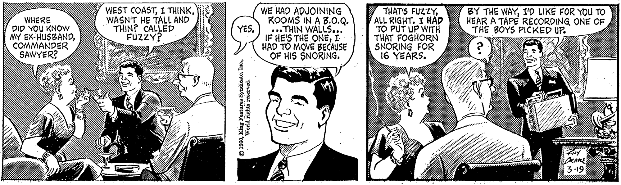 Blazer OCR: WHERE DID YOU KNOW MY EX-HUSBANDCOMMANDER SAWYER? WEST COASTWASN'T HE TALL AND THIN? CALLED FUZZY? YES. 1960World rights reserved. WE HAD ADJOINING ROOMS IN A B.O.Q. ...THIN WALLS... IF HE'S THE ONEI HAD TO MOVE BECAUSE OF HIS SNORING. THAT'S FUZZYALL RIGHT. I HAD TO PUT UP WITH THAT FOGHORN SNORING FOR 16 YEARS. BY THE WAYI'D LIKE FOR YOU TO HEAR A TAPE RECORDING ONE OF THE BOYS PICKED UP. Roy DRAKE 3-193 WHERE DID YOU KNOW MY EX - HUSBANDCOMMANDER SAWYER ? WEST COASTI THINKWASN'T HE TALL AND THIN ? CALLED FUZZY ? YES . 1960King Features SyndicateWorld rights reserved . WE HAD ADJOINING ROOMS IN A B.O.Q. ... THIN WALLS ... IF HE'S THE ONEI HAD TO MOVE BECAUSE OF HIS SNORING . THAT'S FUZZYALL RIGHT . I HAD TO PUT UP WITH THAT FOGHORN SNORING FOR 16 YEARS . BY THE WAYI'D LIKE FOR YOU TO HEAR A TAPE RECORDING ONE OF THE BOYS PICKED UP . Roy DRAKE 3-193