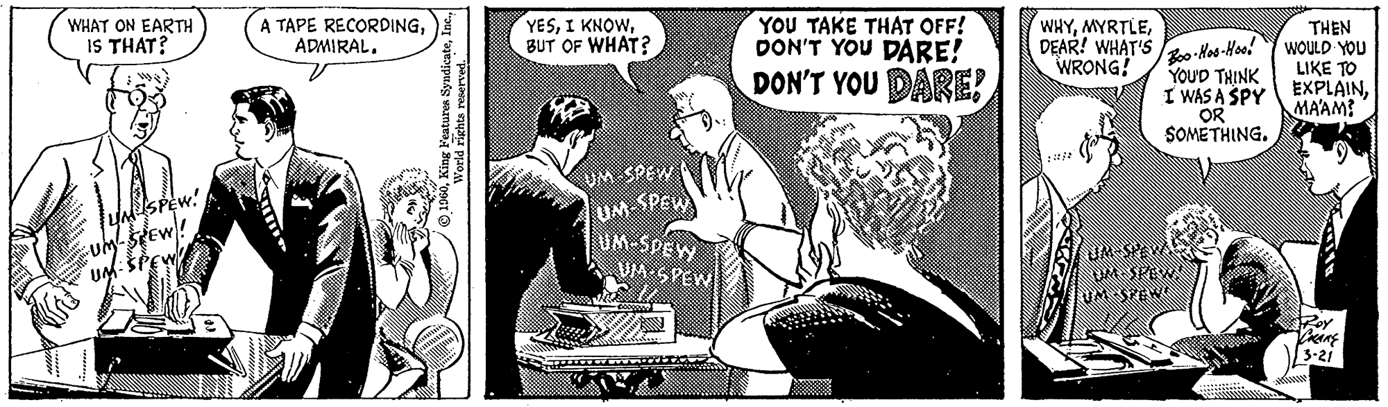 Comic book OCR: WHAT ON EARTH IS THAT? UM SPEW! STEW A TAPE RECORDINGADMIRAL. 1960World rights reserved. YESBUT OF WHAT? UM SPEW UM-SPEW Srow YOU TAKE THAT OFF! DON'T YOU DARE! DON'T YOU DARE! WHYDEAR! WHAT'S WRONG! Boo-Hoo-Hoo! YOU'D THINK I WAS A SPY OR SOMETHING. UMONEW UM-SPEWA THEN WOULD YOU LIKE TO EXPLAINMA'AM? ROY DRAKE 3-21 WHAT ON EARTH IS THAT ? UM SPEW ! STEW A TAPE RECORDINGADMIRAL . 1960King Features SyndicateWorld rights reserved . YESI KNOWBUT OF WHAT ? UM SPEW UM - SPEW Srow YOU TAKE THAT OFF ! DON'T YOU DARE ! DON'T YOU DARE ! WHYDEAR ! WHAT'S WRONG ! Boo - Hoo - Hoo ! YOU'D THINK I WAS A SPY OR SOMETHING . UMONEW UM - SPEWA THEN WOULD YOU LIKE TO EXPLAINMA'AM ? ROY DRAKE 3-21
