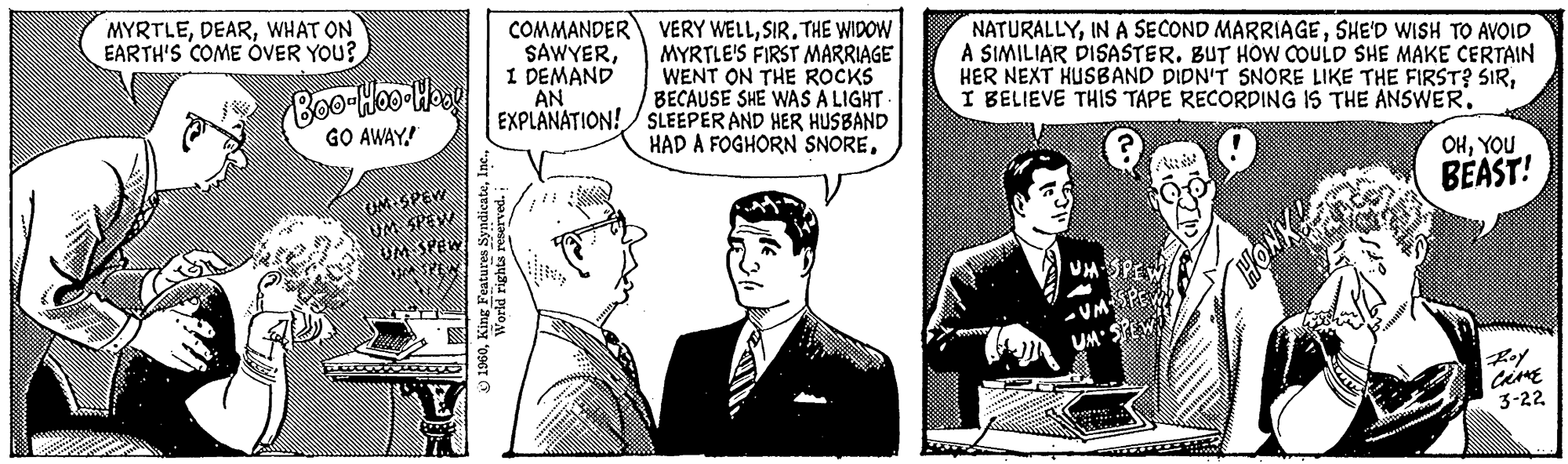 Comic book OCR: MYRTLEWHAT ON EARTH'S COME OVER YOU? Boo-Hoo Hoog GO AWAY! ped UKSPER COMMANDER SAWYERI DEMAND AN EXPLANATION! ?1960World rights reserved. VERY WELLSIR. THE WIDOW MYRTLE'S FIRST MARRIAGE WENT ON THE ROCKS BECAUSE SHE WAS A LIGHT. SLEEPER AND HER HUSBAND HAD A FOGHORN SNORESHE'D WISH TO AVOID A SIMILIAR DISASTER. BUT HOW COULD SHE MAKE CERTAIN HER NEXT HUSBAND DIDN'T SNORE LIKE THE FIRST? SIRI BELIEVE THIS TAPE RECORDING IS THE ANSWER. VM HONK And. OHYOU BEAST! Roy CRANE 3-22 MYRTLEWHAT ON EARTH'S COME OVER YOU ? Boo - Hoo Hoog GO AWAY ! ped UKSPER COMMANDER SAWYERI DEMAND AN EXPLANATION ! ?1960King Features SyndicateWorld rights reserved . VERY WELLSIR . THE WIDOW MYRTLE'S FIRST MARRIAGE WENT ON THE ROCKS BECAUSE SHE WAS A LIGHT . SLEEPER AND HER HUSBAND HAD A FOGHORN SNOREIN A SECOND MARRIAGESHE'D WISH TO AVOID A SIMILIAR DISASTER . BUT HOW COULD SHE MAKE CERTAIN HER NEXT HUSBAND DIDN'T SNORE LIKE THE FIRST ? SIRI BELIEVE THIS TAPE RECORDING IS THE ANSWER . VM HONK And . OHYOU BEAST ! Roy CRANE 3-22