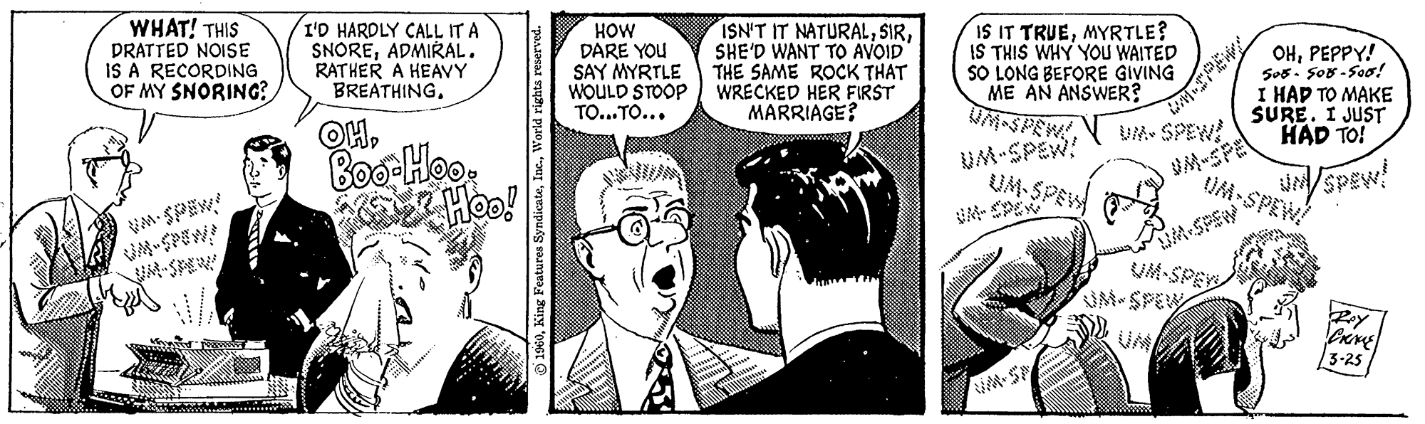 Fictional character OCR: WHAT! THIS DRATTED NOISE IS A RECORDING OF MY SNORING? I'D HARDLY CALL IT A SNOREADMIRAL. RATHER A HEAVY BREATHING. OH. D Boo-Hoo. ze Hoo! 1960World rights reserved. HOW DARE YOU SAY MYRTLE WOULD STOOP TO...TO... ISN'T IT NATURALSHE'D WANT TO AVOID THE SAME ROCK THAT WRECKED HER FIRST MARRIAGE? IS IT TRUEMYRTLE? IS THIS WHY YOU WAITED SO LONG BEFORE GIVING ME AN ANSWER? 4-SPEW! UM-SPEW! UM-SPEW UM-SPEW! OHPEPPY! 508-508-500! I HAD TO MAKE SURE. I JUST HAD TO! UM-SPEW! Rey CRIME 3-25 WHAT ! THIS DRATTED NOISE IS A RECORDING OF MY SNORING ? I'D HARDLY CALL IT A SNOREADMIRAL . RATHER A HEAVY BREATHING . OH . D Boo - Hoo . ze Hoo ! 1960King Features SyndicateWorld rights reserved . HOW DARE YOU SAY MYRTLE WOULD STOOP TO ... TO ... ISN'T IT NATURALSHE'D WANT TO AVOID THE SAME ROCK THAT WRECKED HER FIRST MARRIAGE ? IS IT TRUEMYRTLE ? IS THIS WHY YOU WAITED SO LONG BEFORE GIVING ME AN ANSWER ? 4 - SPEW ! UM - SPEW ! UM - SPEW UM - SPEW ! OHPEPPY ! 508-508-500 ! I HAD TO MAKE SURE . I JUST HAD TO ! UM - SPEW ! Rey CRIME 3-25
