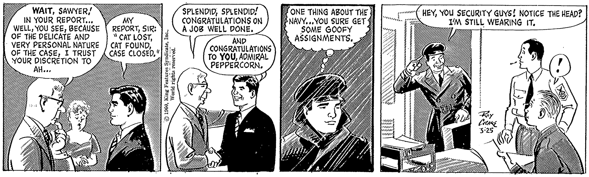 Illustration OCR: WAITIN YOUR REPORT... WELLBECAUSE OF THE DELICATE AND VERY PERSONAL NATURE OF THE CASEI TRUST YOUR DISCRETION TO AH... MY REPORTSIR: CAT LOSTCASE CLOSED." 1960World rights reserved. SPLENDIDSPLENDID! CONGRATULATIONS ON A JOB WELL DONE. AND CONGRATULATIONS TO YOUADMIRAL PEPPERCORN. ONE THING ABOUT THE NAVY...YOU SURE GET SOME GOOFY ASSIGNMENTS. ZARE HEYYOU SECURITY GUYS! NOTICE THE HEAD? I'M STILL WEARING IT. CRANE 3-25 <<<< WAITIN YOUR REPORT ... WELLYOU SEEBECAUSE OF THE DELICATE AND VERY PERSONAL NATURE OF THE CASEI TRUST YOUR DISCRETION TO AH ... MY REPORTSIR : CAT LOSTCAT FOUNDCASE CLOSED . " 1960King Features SyndicateWorld rights reserved . SPLENDIDSPLENDID ! CONGRATULATIONS ON A JOB WELL DONE . AND CONGRATULATIONS TO YOUADMIRAL PEPPERCORN . ONE THING ABOUT THE NAVY ... YOU SURE GET SOME GOOFY ASSIGNMENTS . ZARE HEYYOU SECURITY GUYS ! NOTICE THE HEAD ? I'M STILL WEARING IT . CRANE 3-25 <<<<