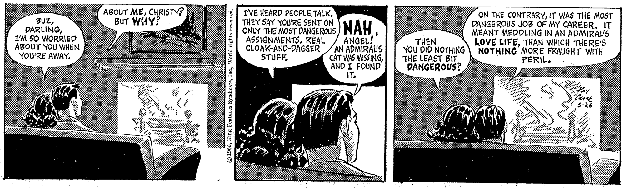 Parallel OCR: BUZI'M SO WORRIED ABOUT YOU WHEN YOU'RE AWAY. ABOUT MECHRISTY? BUT WHY? ww POOL? 1960World rights reserved. I'VE HEARD PEOPLE TALKTHEY SAY YOU'RE SENT ON NAH ONLY THE ASSIGNMENTS. REAL CLOAK-AND-DAGGER STUFF. ANGEL! AN ADMIRAL'S CAT WAS MISSINGAND I FOUND IT. THEN YOU DID NOTHING THE LEAST BIT. DANGEROUS? ON THE CONTRARYIT WAS THE MOST DANGEROUS JOB OF MY CAREER.. IT MEANT MEDDLING IN AN ADMIRAL'S LOVE LIFETHAN WHICH THERE'S NOTHING MORE FRAUGHT WITH PERIL. N din in 1x y CRAME 3-26 BUZI'M SO WORRIED ABOUT YOU WHEN YOU'RE AWAY . ABOUT MECHRISTY ? BUT WHY ? ww POOL ? 1960King Features SyndicateWorld rights reserved . I'VE HEARD PEOPLE TALKTHEY SAY YOU'RE SENT ON NAH ONLY THE ASSIGNMENTS . REAL CLOAK - AND - DAGGER STUFF . ANGEL ! AN ADMIRAL'S CAT WAS MISSINGAND I FOUND IT . THEN YOU DID NOTHING THE LEAST BIT . DANGEROUS ? ON THE CONTRARYIT WAS THE MOST DANGEROUS JOB OF MY CAREER .. IT MEANT MEDDLING IN AN ADMIRAL'S LOVE LIFETHAN WHICH THERE'S NOTHING MORE FRAUGHT WITH PERIL . N din in 1x y CRAME 3-26