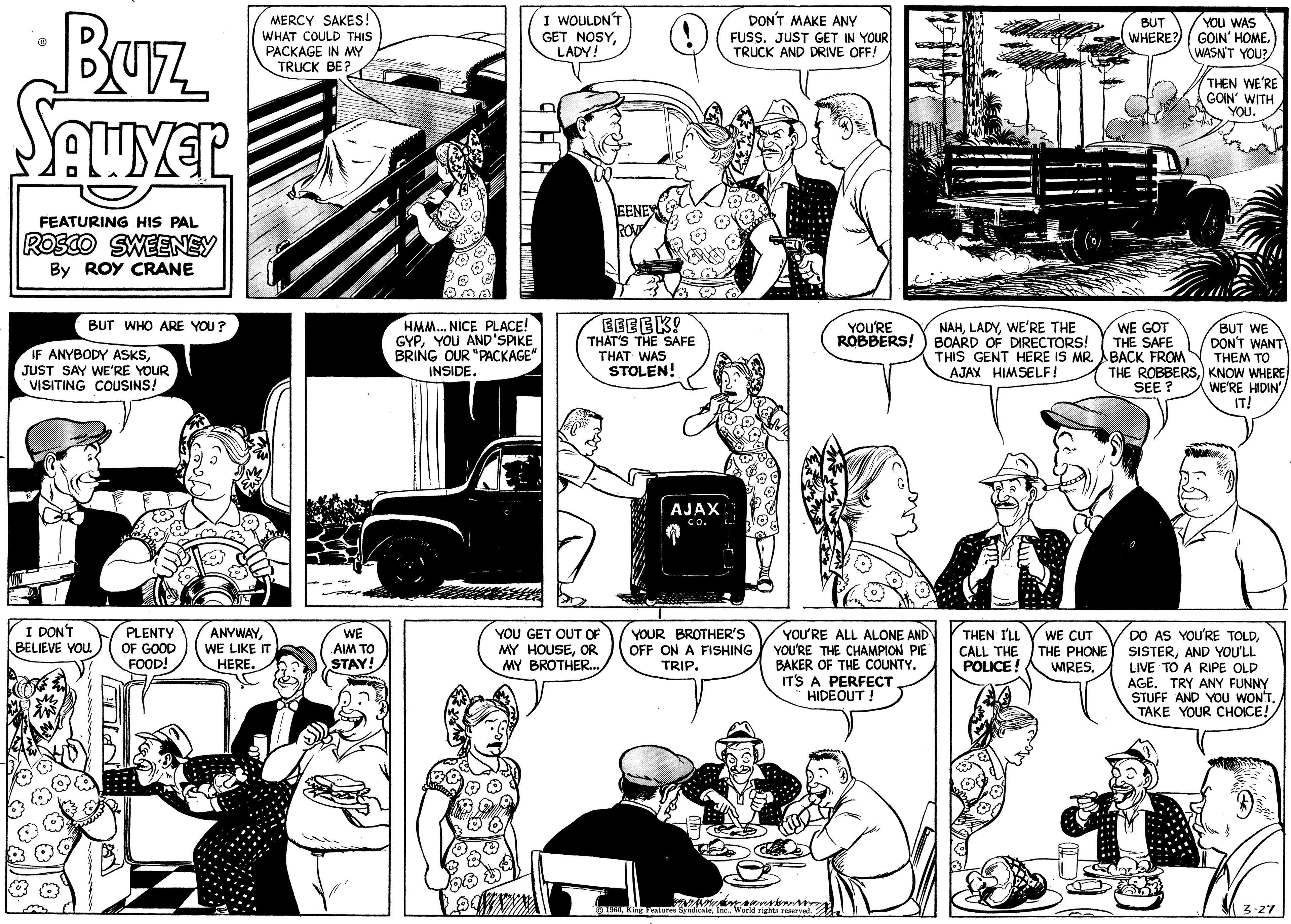 Comic book OCR: Buz SAWYER FEATURING HIS PAL ROSCO SWEENEY By ROY CRANE BUT WHO ARE YOU? IF ANYBODY ASKSJUST SAY WE'RE YOUR VISITING COUSINS! I DON'T BELIEVE YOU. PLENTY OF GOOD FOOD! MERCY SAKES! WHAT COULD THIS PACKAGE IN MY TRUCK BE? ANYWAYWE LIKE IT HERE. WE AIM TO STAY! HMM... NICE PLACE! GYPYOU AND'SPIKE BRING OUR "PACKAGE" INSIDE. I WOULDN'T GET NOSYLADY! EENEY ROVE EEEEK! THAT'S THE SAFE THAT WAS STOLEN! YOU GET OUT OF MY HOUSEOR MY BROTHER... AJAX ??. DON'T MAKE ANY FUSS. JUST GET IN YOUR TRUCK AND DRIVE OFF! YOUR BROTHER'S OFF ON A FISHING TRIP. YOU'RE ROBBERS! YOU'RE ALL ALONE AND YOU'RE THE CHAMPION PIE BAKER OF THE COUNTY. IT'S A PERFECT HIDEOUT ! ?1960World rights reserved. NAHWE'RE THE BOARD OF DIRECTORS! THIS GENT HERE IS MR. AJAX HIMSELF! THEN I'LL CALL THE POLICE! WE CUT THE PHONE WIRES. BUT WHERE? YOU WAS GOIN' HOMEWASN'T YOU? THEN WE'RE GOIN' WITH YOU. WE GOT BUT WE THE SAFE DON'T WANT BACK FROM THEM TO THE ROBBERS) KNOW WHERE SEE? WE'RE HIDIN' IT! DO AS YOU'RE TOLDAND YOU'LL LIVE TO A RIPE OLD AGE. TRY ANY FUNNY STUFF AND YOU WON'T. TAKE YOUR CHOICE! 3-27 Buz SAWYER FEATURING HIS PAL ROSCO SWEENEY By ROY CRANE BUT WHO ARE YOU ? IF ANYBODY ASKSJUST SAY WE'RE YOUR VISITING COUSINS ! I DON'T BELIEVE YOU . PLENTY OF GOOD FOOD ! MERCY SAKES ! WHAT COULD THIS PACKAGE IN MY TRUCK BE ? ANYWAYWE LIKE IT HERE . WE AIM TO STAY ! HMM ... NICE PLACE ! GYPYOU AND'SPIKE BRING OUR " PACKAGE " INSIDE . I WOULDN'T GET NOSYLADY ! EENEY ROVE EEEEK ! THAT'S THE SAFE THAT WAS STOLEN ! YOU GET OUT OF MY HOUSEOR MY BROTHER ... AJAX ?? . DON'T MAKE ANY FUSS . JUST GET IN YOUR TRUCK AND DRIVE OFF ! YOUR BROTHER'S OFF ON A FISHING TRIP . YOU'RE ROBBERS ! YOU'RE ALL ALONE AND YOU'RE THE CHAMPION PIE BAKER OF THE COUNTY . IT'S A PERFECT HIDEOUT ! ?1960King Features SyndicateWorld rights reserved . NAHWE'RE THE BOARD OF DIRECTORS ! THIS GENT HERE IS MR . AJAX HIMSELF ! THEN I'LL CALL THE POLICE ! WE CUT THE PHONE WIRES . BUT WHERE ? YOU WAS GOIN ' HOMEWASN'T YOU ? THEN WE'RE GOIN ' WITH YOU . WE GOT BUT WE THE SAFE DON'T WANT BACK FROM THEM TO THE ROBBERS) KNOW WHERE SEE ? WE'RE HIDIN ' IT ! DO AS YOU'RE TOLDAND YOU'LL LIVE TO A RIPE OLD AGE . TRY ANY FUNNY STUFF AND YOU WON'T . TAKE YOUR CHOICE ! 3-27