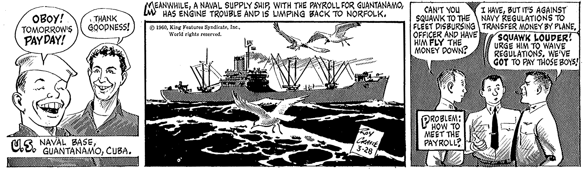 Drawing OCR: OBOY! TOMORROW'S PAY DAY! us. THANK GOODNESS! NAVAL BASECUBA. MEANWHILEHAS ENGINE TROUBLE AND IS LIMPING BACK TO NORFOLK. 1960World rights reserved. CRANE 3-28 CAN'T YOU SQUAWK TO THE FLEET DISBURSING OFFICER AND HAVE HIM FLY THE MONEY DOWN? PROBLEM: HOW TO MEET THE PAYROLL? I HAVEBUT IT'S AGAINST NAVY REGULATIONS TO TRANSFER MONEY BY PLANESQUAWK LOUDER! URGE HIM TO WAIVE REGULATIONS. WE'VE GOT TO PAY THOSE BOYS! OBOY ! TOMORROW'S PAY DAY ! us . THANK GOODNESS ! NAVAL BASECUBA . MEANWHILEA NAVAL SUPPLY SHIPWITH THE PAYROLL FOR GUANTANAMOHAS ENGINE TROUBLE AND IS LIMPING BACK TO NORFOLK . 1960King Features SyndicateWorld rights reserved . CRANE 3-28 CAN'T YOU SQUAWK TO THE FLEET DISBURSING OFFICER AND HAVE HIM FLY THE MONEY DOWN ? PROBLEM : HOW TO MEET THE PAYROLL ? I HAVEBUT IT'S AGAINST NAVY REGULATIONS TO TRANSFER MONEY BY PLANESQUAWK LOUDER ! URGE HIM TO WAIVE REGULATIONS . WE'VE GOT TO PAY THOSE BOYS !