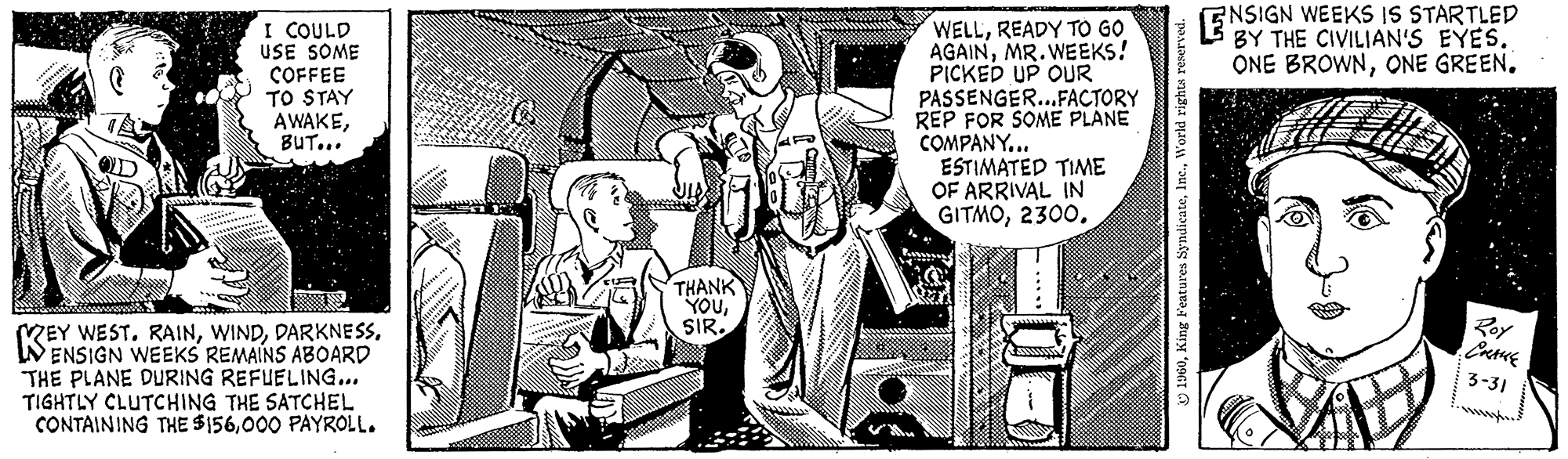 Drawing OCR: I COULD USE SOME COFFEE TO STAY AWAKEBUT... KEY WEST. RAINENSIGN WEEKS REMAINS ABOARD THE PLANE DURING REFUELING... TIGHTLY CLUTCHING THE SATCHEL CONTAINING THE $156000 PAYROLL. THANK YOUSIR. WELLREADY TO GO AGAINMR. WEEKS! PICKED UP OUR PASSENGER...FACTORY REP FOR SOME PLANE COMPANY... ESTIMATED TIME OF ARRIVAL IN GITMO2300. of 1960World rights reserved. E NSIGN WEEKS IS STARTLED BY THE CIVILIAN'S EYES. ONE BROWNONE GREEN. Roy CHAKE 3-31 I COULD USE SOME COFFEE TO STAY AWAKEBUT ... KEY WEST . RAINENSIGN WEEKS REMAINS ABOARD THE PLANE DURING REFUELING ... TIGHTLY CLUTCHING THE SATCHEL CONTAINING THE $ 156000 PAYROLL . THANK YOUSIR . WELLREADY TO GO AGAINMR . WEEKS ! PICKED UP OUR PASSENGER ... FACTORY REP FOR SOME PLANE COMPANY ... ESTIMATED TIME OF ARRIVAL IN GITMO2300 . of 1960King Features SyndicateWorld rights reserved . E NSIGN WEEKS IS STARTLED BY THE CIVILIAN'S EYES . ONE BROWNONE GREEN . Roy CHAKE 3-31