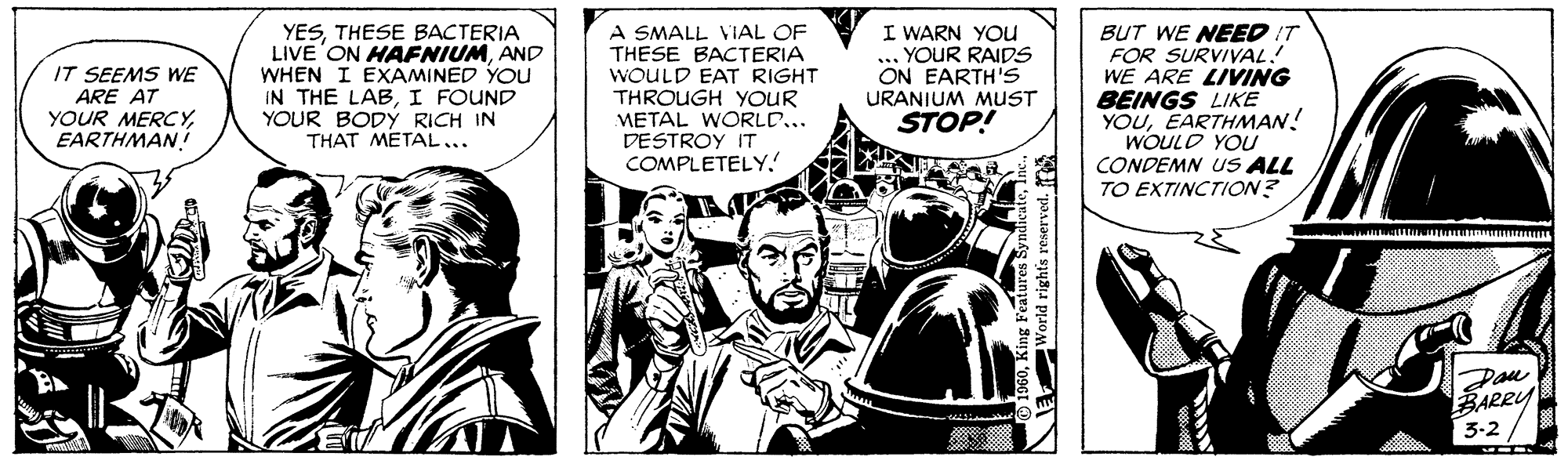Parallel OCR: YESTHESE BACTERIA LIVE ON HAFNIUMAND WHEN I EXAMINED YOu IN THE LABI FOUND YOUR BODÝ RICH IN THAT METAL... A SMALL VIAL OF THESE BACTERIA WOULD EAT RIGHT THROUGH YOUR METAL WORLD... DESTROY IT COMPLETELY. I WARN YOu ... YOUR RAIDS ON EARTH'S URANIUM MUST STOP! BUT WE NEED IT FOR SURVIVAL: WE ARE LIVING BEINGS LIKE YOUEARTHMAN! WOULD YOU CONDEMN uS ALL TO EXTINCTION? IT SEEMS WE ARE AT YOUR MERCYEARTHMAN Pau BARRY 3-2 YESTHESE BACTERIA LIVE ON HAFNIUMAND WHEN I EXAMINED YOu IN THE LABI FOUND YOUR BODÝ RICH IN THAT METAL... A SMALL VIAL OF THESE BACTERIA WOULD EAT RIGHT THROUGH YOUR METAL WORLD... DESTROY IT COMPLETELY. I WARN YOu ... YOUR RAIDS ON EARTH'S URANIUM MUST STOP! BUT WE NEED IT FOR SURVIVAL: WE ARE LIVING BEINGS LIKE YOUEARTHMAN! WOULD YOU CONDEMN uS ALL TO EXTINCTION? IT SEEMS WE ARE AT YOUR MERCYEARTHMAN Pau BARRY 3-2