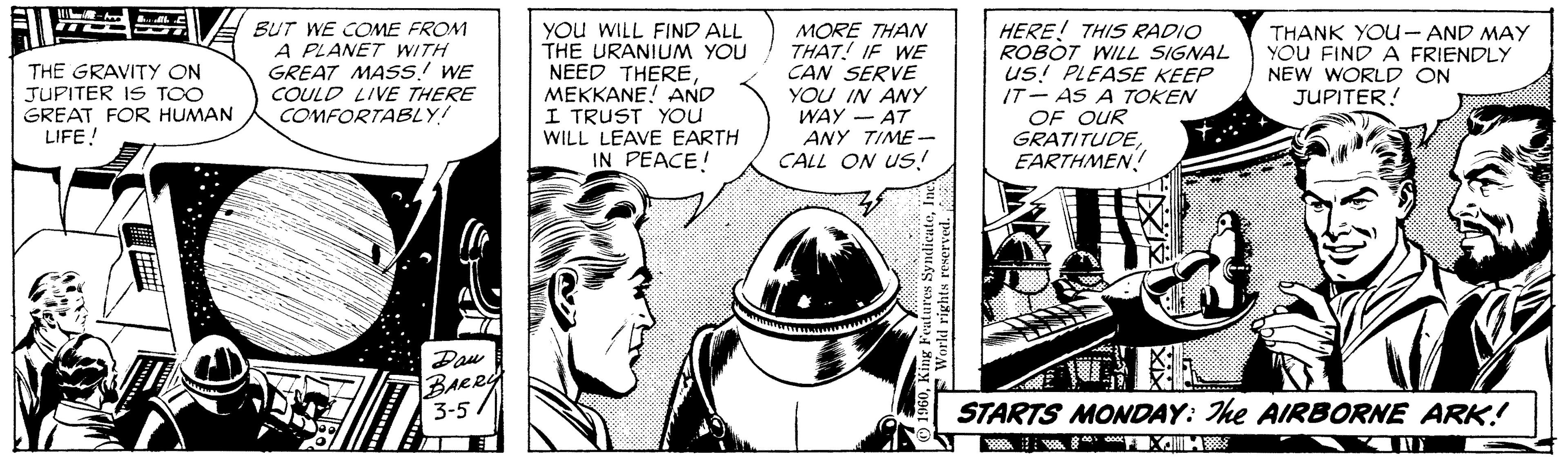 Art OCR: THE GRAVITY ON JUPITER IS TOO GREAT FOR HUMAN LIFE! BUT WE COME FROM A PLANET WITH GREAT MASS! WE COULD LIVE THERE COMFORTABLY! YOu WILL FIND ALL THE URANIUM YOU NEED THEREMEKKANE! AND I TRUST YOu WILL LEAVE EARTH IN PEACE! MORE THAN THAT! IF WE CAN SERVE YOU IN ANY WAY - AT ANY TIME - CALL ON US! HERE! THIS RADIO ROBOT WILL SIGNAL us! PLEASE KEEP IT- AS A TOKEN OF OUR GRATITUDEEARTHMEN! THANK YOU- AND MAY YOU FIND A FRIENDLY NEW WORLD ON JUPITER! Pau BARR 3-5/ STARTS MONDAY: The AIRBORNE ARK! THE GRAVITY ON JUPITER IS TOO GREAT FOR HUMAN LIFE! BUT WE COME FROM A PLANET WITH GREAT MASS! WE COULD LIVE THERE COMFORTABLY! YOu WILL FIND ALL THE URANIUM YOU NEED THEREMEKKANE! AND I TRUST YOu WILL LEAVE EARTH IN PEACE! MORE THAN THAT! IF WE CAN SERVE YOU IN ANY WAY - AT ANY TIME - CALL ON US! HERE! THIS RADIO ROBOT WILL SIGNAL us! PLEASE KEEP IT- AS A TOKEN OF OUR GRATITUDEEARTHMEN! THANK YOU- AND MAY YOU FIND A FRIENDLY NEW WORLD ON JUPITER! Pau BARR 3-5/ STARTS MONDAY: The AIRBORNE ARK!