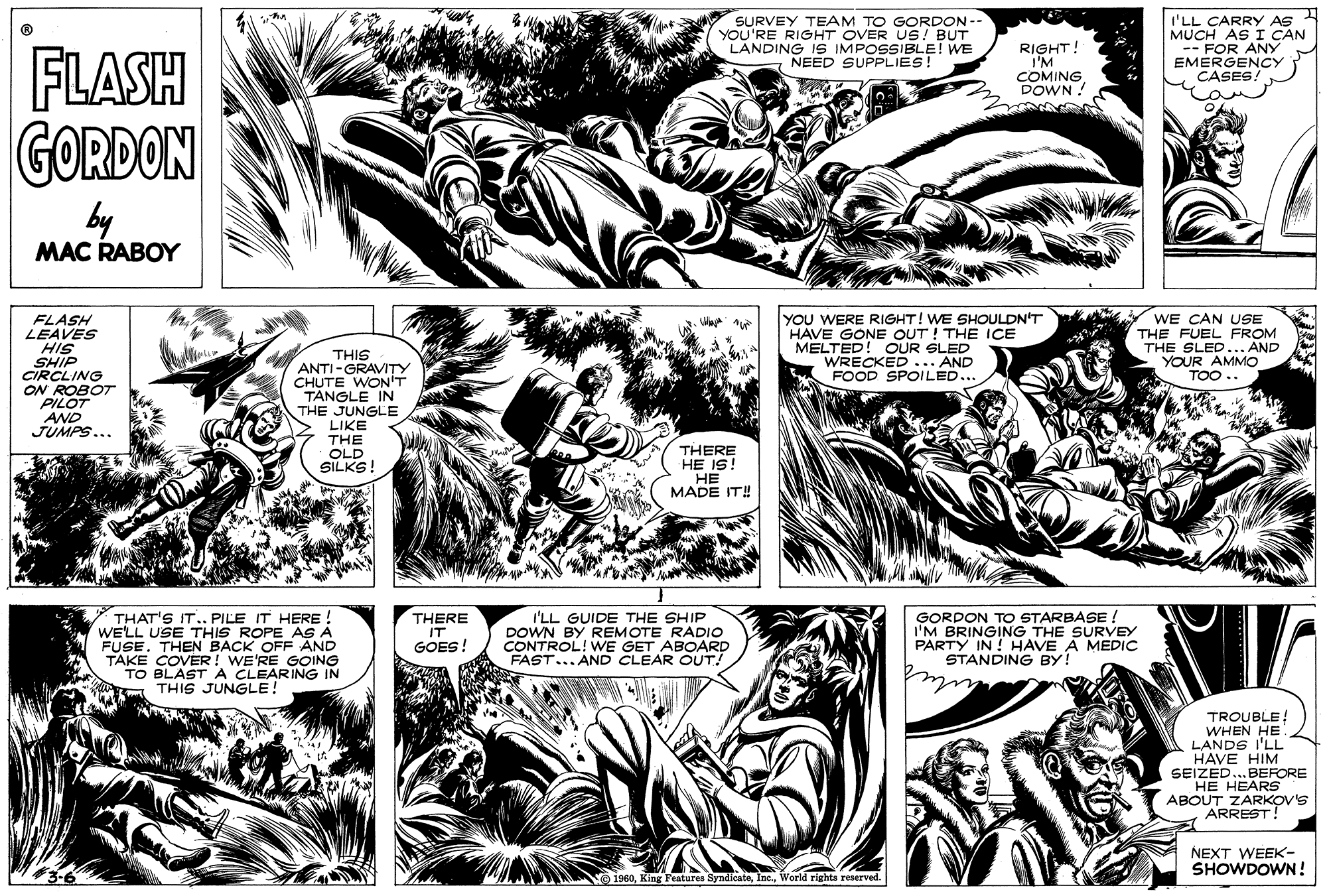 Comic book OCR: SURVEY TEAM TO GORDON - YOU'RE RIGHT OVER US! BUT LANDING IS IMPOSSIBLE! WE NEED SUPPLIES! I'LL CARRY AS RIGHT! I'M COMING DOWN ! -- FOR ANY EMERGENCY CASES! FLASH GORDON by MAC RABOY WE CAN USE FLASH LEAVES HIS SHIP CIRCLING ON ROBOT PILOT AND JUMPS... YOU WERE RIGHT! WE SHOULDN'T HAVE GONE OUT! THE ICE MELTED! OUR SLED WRECKED ... AND FOOD SPOILED... THE FUEL FROM THE SLED... AND YOUR AMMO TOO.. THIS ANTI-GRAVITY CHUTE WON'T TÁNGLE IN THE JUNGLE LIKE THE OLD SILKS! THERE HE IS! HE MADE IT! THAT'S IT.. PILE IT HERE ! WE'LL USE THIS ROPE AS A FUSE. TAKE COVER! WE'RE GOING TO BLAST A CLEARING IN THIS JUNGLE! I'LL GUIDE THE SHIP DOWN BY REMOTE RADIO !WE GET ABOARD GORDON TO STARBASE ! I'M BRINGING THE SURVEY PARTY IN ! HAVE A MEDIC STANDING BY! THERE IT BACK OFF AND GOES! CAST... AND CLEAR OUTI TROUBLE! WHEN HE LANDS I'LL HAVE HIM SEIZED..BEFORE HE HEARS ABOUT ZARKOV'S ARREST! NEXT WEEK- SHOWDOWN! 1960World righta reserved. SURVEY TEAM TO GORDON - YOU'RE RIGHT OVER US! BUT LANDING IS IMPOSSIBLE! WE NEED SUPPLIES! I'LL CARRY AS RIGHT! I'M COMING DOWN ! -- FOR ANY EMERGENCY CASES! FLASH GORDON by MAC RABOY WE CAN USE FLASH LEAVES HIS SHIP CIRCLING ON ROBOT PILOT AND JUMPS... YOU WERE RIGHT! WE SHOULDN'T HAVE GONE OUT! THE ICE MELTED! OUR SLED WRECKED ... AND FOOD SPOILED... THE FUEL FROM THE SLED... AND YOUR AMMO TOO.. THIS ANTI-GRAVITY CHUTE WON'T TÁNGLE IN THE JUNGLE LIKE THE OLD SILKS! THERE HE IS! HE MADE IT! THAT'S IT.. PILE IT HERE ! WE'LL USE THIS ROPE AS A FUSE. TAKE COVER! WE'RE GOING TO BLAST A CLEARING IN THIS JUNGLE! I'LL GUIDE THE SHIP DOWN BY REMOTE RADIO !WE GET ABOARD GORDON TO STARBASE ! I'M BRINGING THE SURVEY PARTY IN ! HAVE A MEDIC STANDING BY! THERE IT BACK OFF AND GOES! CAST... AND CLEAR OUTI TROUBLE! WHEN HE LANDS I'LL HAVE HIM SEIZED..BEFORE HE HEARS ABOUT ZARKOV'S ARREST! NEXT WEEK- SHOWDOWN! 1960King Features SyndicateWorld righta reserved.