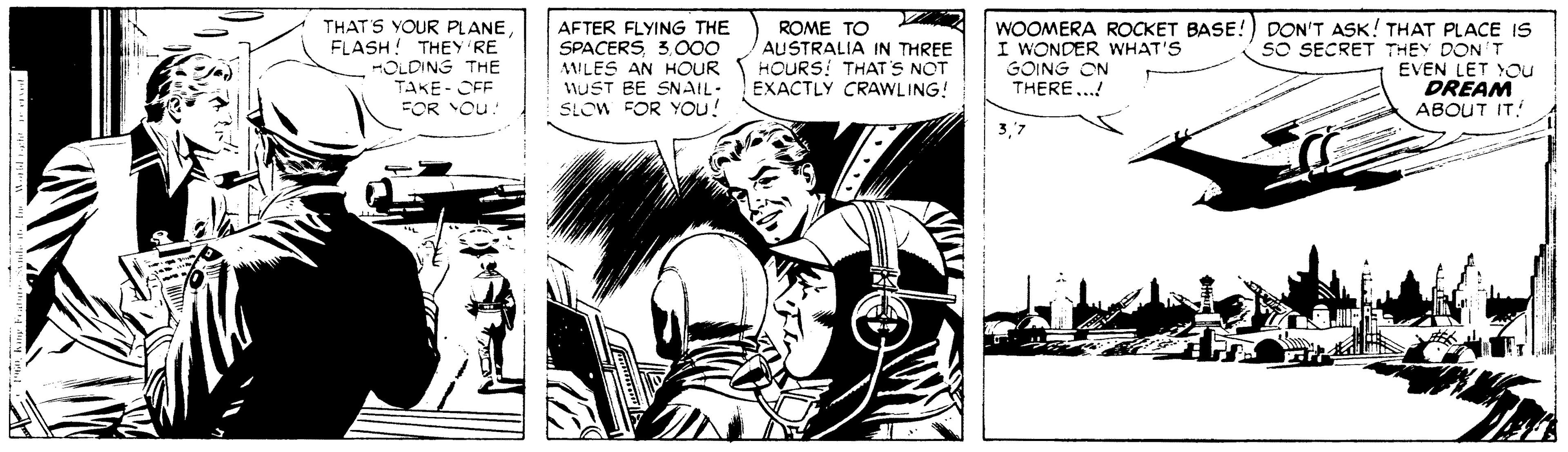Illustration OCR: THAT'S YOUR PLANE FLASH! THEY RE OLDING THE TAKE- CEF FOR Ou: AFTER FLYING THE SPACERS3.o00 AILES AN HOUR 1UST BE SNAIL- SLOW FOR YOu! ROME TO AUSTRALIA IN THREE HOURS! THAT'S NOT EXACTLY CRAWLING! WOOMERA ROCKET BASE!) DON'T ASK! THAT PLACE IS sO SECRET THEY DON'T EVEN LET You DREAM ABOUT IT! I WONDER WHAT'S GOING ON THERE...! THAT'S YOUR PLANE FLASH! THEY RE OLDING THE TAKE- CEF FOR Ou: AFTER FLYING THE SPACERS3.o00 AILES AN HOUR 1UST BE SNAIL- SLOW FOR YOu! ROME TO AUSTRALIA IN THREE HOURS! THAT'S NOT EXACTLY CRAWLING! WOOMERA ROCKET BASE!) DON'T ASK! THAT PLACE IS sO SECRET THEY DON'T EVEN LET You DREAM ABOUT IT! I WONDER WHAT'S GOING ON THERE...!