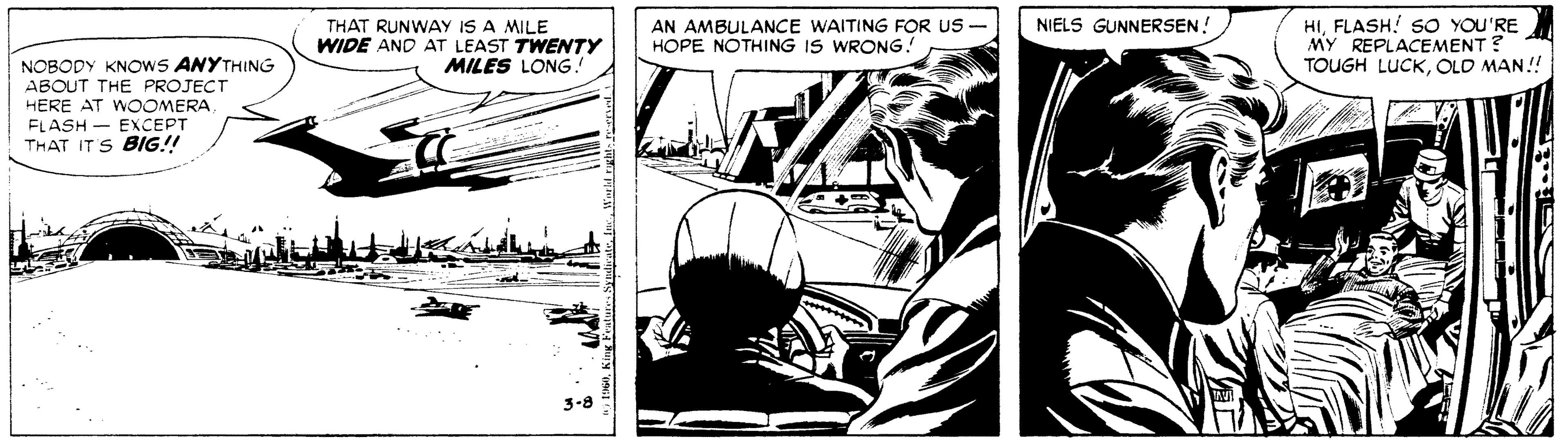 Comics OCR: THAT RUNWAY IS A MILE WIDE AND AT LEAST TWENTY MILES LONG! HIFLASH! SO YOU'RE MY REPLACEMENT ? TOUGH LUCKOLD MAN! NIELS GUNNERSEN! AN AMBULANCE WAITING FOR US - HOPE NOTHING IS WRONG. NOBODY KNOWS ANYTHING ABOUT THE PROJECT HERE AT WOOMERA FLASH - EXCEPT THAT ITS BIG!! THAT RUNWAY IS A MILE WIDE AND AT LEAST TWENTY MILES LONG! HIFLASH! SO YOU'RE MY REPLACEMENT ? TOUGH LUCKOLD MAN! NIELS GUNNERSEN! AN AMBULANCE WAITING FOR US - HOPE NOTHING IS WRONG. NOBODY KNOWS ANYTHING ABOUT THE PROJECT HERE AT WOOMERA FLASH - EXCEPT THAT ITS BIG!!