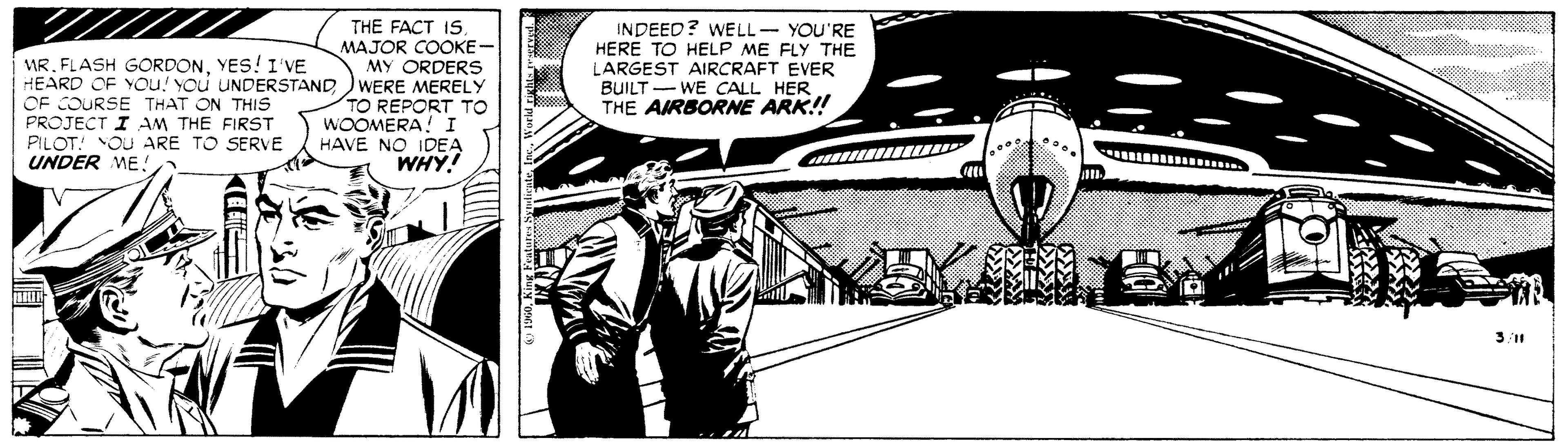 Illustration OCR: THE FACT IS. MAJOR COOKE- MY ORDERS HEARD OF YOu! You UNDERSTAND )WERE MERELY TO REPORT TO WOOMERA! I HAVE NO IDEA WHY! INDEED? WELL- YOU'RE HERE TO HELP ME FLY THE LARGEST AIRCRAFT EVER BUILT - WE CALL HER THE AIRBORNE ARK!! MR. FLASH GORDONYES! 1 'VE OE COURSE THAT ON THIS PROJECT I AM THE FIRST PILOT: OU ARE TO SERVE UNDER ME ! 311 THE FACT IS. MAJOR COOKE- MY ORDERS HEARD OF YOu! You UNDERSTAND )WERE MERELY TO REPORT TO WOOMERA! I HAVE NO IDEA WHY! INDEED? WELL- YOU'RE HERE TO HELP ME FLY THE LARGEST AIRCRAFT EVER BUILT - WE CALL HER THE AIRBORNE ARK!! MR. FLASH GORDONYES! 1 'VE OE COURSE THAT ON THIS PROJECT I AM THE FIRST PILOT: OU ARE TO SERVE UNDER ME ! 311