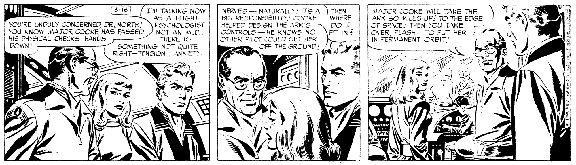 Comic book OCR: 3-l6 YOU'RE UNDULY CONCERNEDNORTH! VOU KNOW MAJOR COOKE HAS PASSED HIS PHYSICAL CHECKS HANDS DOWN: IM TALKING NOW AS A FLIGHT PSYCHOLOGIST. NOT AN M.D. THERE IS NER ES - N ATURALLY! ITS A BIG RESFONSIBILITY: COOKE HELPED DESIGN THE ARK's CONTROLS- HE KNOWS NO OTHER PILOT COULD GET HER CFF THE GROUND! THEN WHERE DO I AT IN ? MAJOR COOKE WILL TAKE THE ARK 60 MILES UP! TO THE EDSE OF SPACE. THEN Cu TAKE ONERFLASH IN PER1MANENT ORBIT! TO PUT HER SOMETHING NOT QUITE RIGHT-TENSION.. ANNIET. 3-l6 YOU'RE UNDULY CONCERNEDNORTH! VOU KNOW MAJOR COOKE HAS PASSED HIS PHYSICAL CHECKS HANDS DOWN: IM TALKING NOW AS A FLIGHT PSYCHOLOGIST. NOT AN M.D. THERE IS NER ES - N ATURALLY! ITS A BIG RESFONSIBILITY: COOKE HELPED DESIGN THE ARK's CONTROLS- HE KNOWS NO OTHER PILOT COULD GET HER CFF THE GROUND! THEN WHERE DO I AT IN ? MAJOR COOKE WILL TAKE THE ARK 60 MILES UP! TO THE EDSE OF SPACE. THEN Cu TAKE ONERFLASH IN PER1MANENT ORBIT! TO PUT HER SOMETHING NOT QUITE RIGHT-TENSION.. ANNIET.