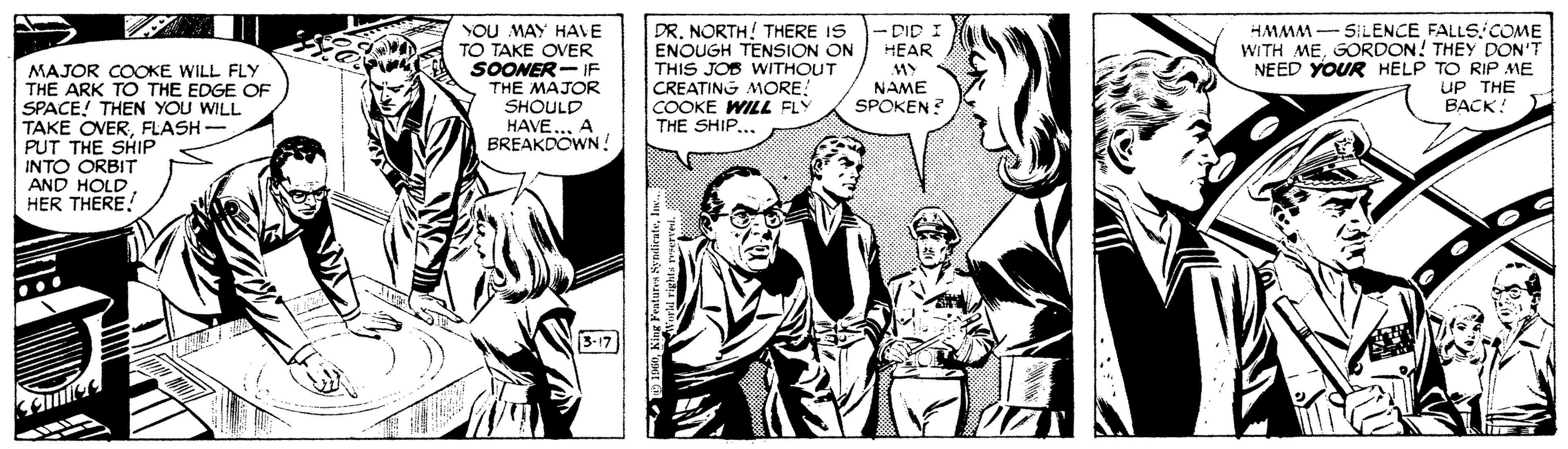 Black-and-white OCR: MAJOR COOKE WILL FLY THE ARK TO THE EDGE OF SPACE! THEN YOU WILL TAKE OVERFLASH - PUT THE SHIP INTO ORBIT AND HOLD HER THERE! YOU MAY HAVE TO TAKE OVER SOONER- IF THE MAJOR SHOULD HAVE.. A BREAKDOWN ! DR. NORTH! THERE IS ENOUGH TENSION ON THIS JOB WITHOUT CREATING MORE. COOKE WILL FLY THE SHIP... -DID I HEAR MY NAME SPOKEN? HMMM - SILENCE FALLSCOME WITH MEGORDON! THEY DON'T NEED YOUR HELP TO RIP ME UP THE BACK! 3-17 MAJOR COOKE WILL FLY THE ARK TO THE EDGE OF SPACE! THEN YOU WILL TAKE OVERFLASH - PUT THE SHIP INTO ORBIT AND HOLD HER THERE! YOU MAY HAVE TO TAKE OVER SOONER- IF THE MAJOR SHOULD HAVE.. A BREAKDOWN ! DR. NORTH! THERE IS ENOUGH TENSION ON THIS JOB WITHOUT CREATING MORE. COOKE WILL FLY THE SHIP... -DID I HEAR MY NAME SPOKEN? HMMM - SILENCE FALLSCOME WITH MEGORDON! THEY DON'T NEED YOUR HELP TO RIP ME UP THE BACK! 3-17
