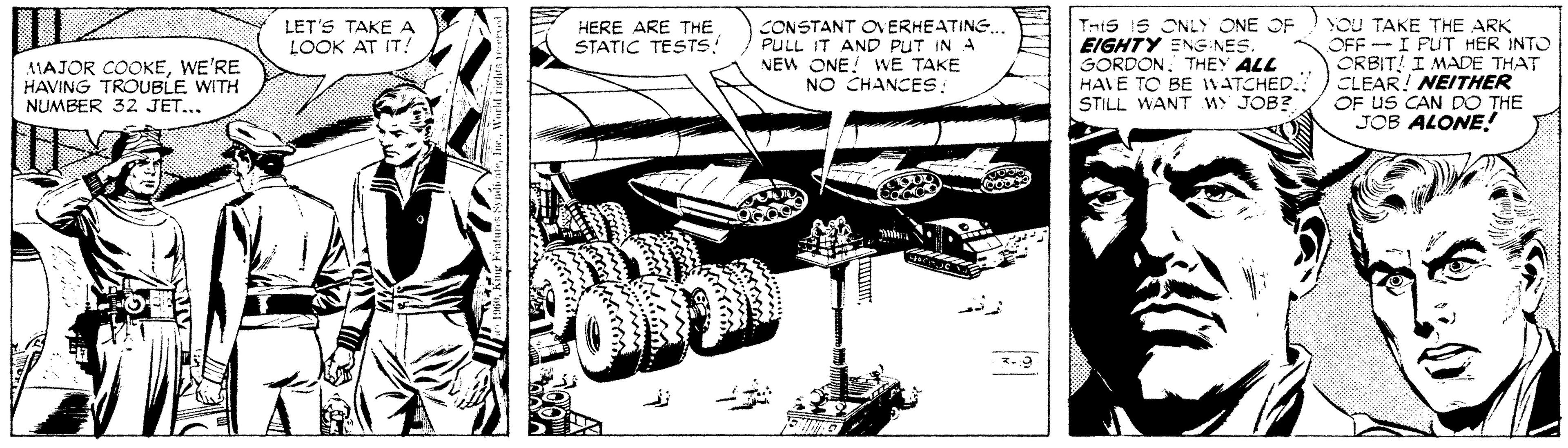 Line art OCR: YoU TAKE THE ARK OFF I FUT HER INTO ORBIT I MADE THAT CLEAR! NEITHER OF US CAN DO THE JOB ALONE! LET'S TAKE A LOOK AT IT! HERE ARE THE STATIC TESTS AIAJOR COOKEWE'RE HAVING TROUBLE WITH NUMBER 32 JET... CONSTANT ON ERHEATING. PULL IT AND PUT IN A NEW ONE! WE TAKE NO CHANCES: TniS 1S ONLY ONE OF EIGHTY ENG NES. GORDONTHEY ALL HAVE TO BE WATCHED. STILL WANT w JOB?. YoU TAKE THE ARK OFF I FUT HER INTO ORBIT I MADE THAT CLEAR! NEITHER OF US CAN DO THE JOB ALONE! LET'S TAKE A LOOK AT IT! HERE ARE THE STATIC TESTS AIAJOR COOKEWE'RE HAVING TROUBLE WITH NUMBER 32 JET... CONSTANT ON ERHEATING. PULL IT AND PUT IN A NEW ONE! WE TAKE NO CHANCES: TniS 1S ONLY ONE OF EIGHTY ENG NES. GORDONTHEY ALL HAVE TO BE WATCHED. STILL WANT w JOB?.