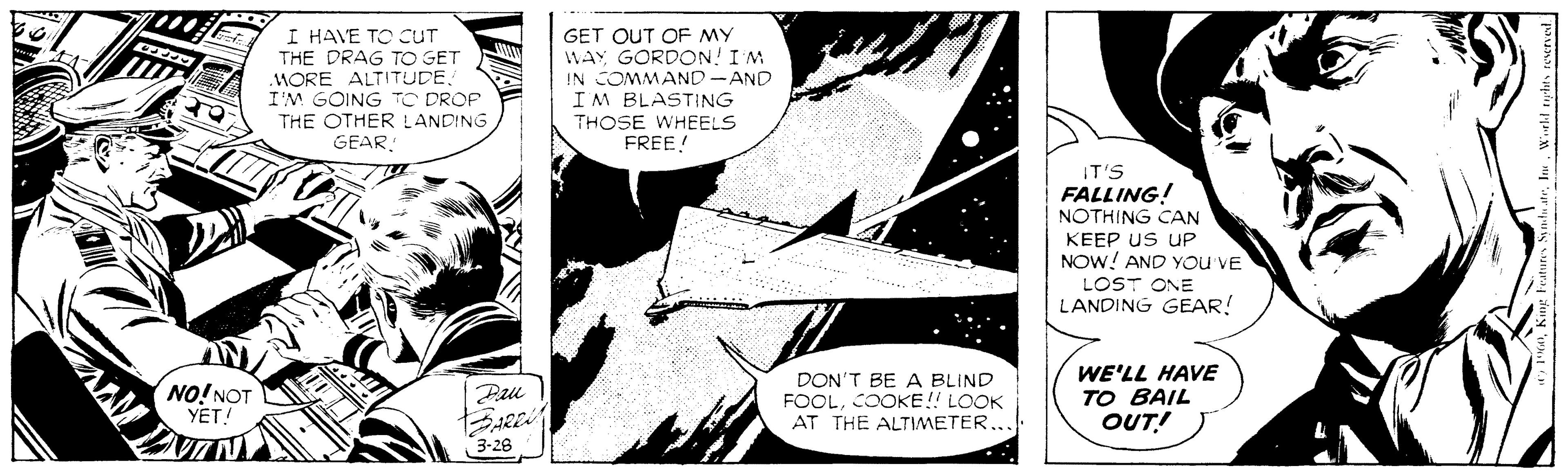 Font OCR: I HAVE TO CUT THE DRAG TO GET WORE ALTITUDEI'M GOING TO DROP THE OTHER LANDING GET OUT OF MY WAY GORDON! IM IN COMMAND-AND IM BLASTING THOSE WHEELS FREE! GEAR IT'S FALLING! NOTHING CAN KEEP US UP NOW! AND YOu VE LOST ONE LANDING GEAR! NO!NOT YET! DON'T BE A BLIND FOOLCOOKE!! LOOK AT THE ALTIMETER... WE'LL HAVE TO BAIL OUT! Pau 3-28 I HAVE TO CUT THE DRAG TO GET WORE ALTITUDEI'M GOING TO DROP THE OTHER LANDING GET OUT OF MY WAY GORDON! IM IN COMMAND-AND IM BLASTING THOSE WHEELS FREE! GEAR IT'S FALLING! NOTHING CAN KEEP US UP NOW! AND YOu VE LOST ONE LANDING GEAR! NO!NOT YET! DON'T BE A BLIND FOOLCOOKE!! LOOK AT THE ALTIMETER... WE'LL HAVE TO BAIL OUT! Pau 3-28